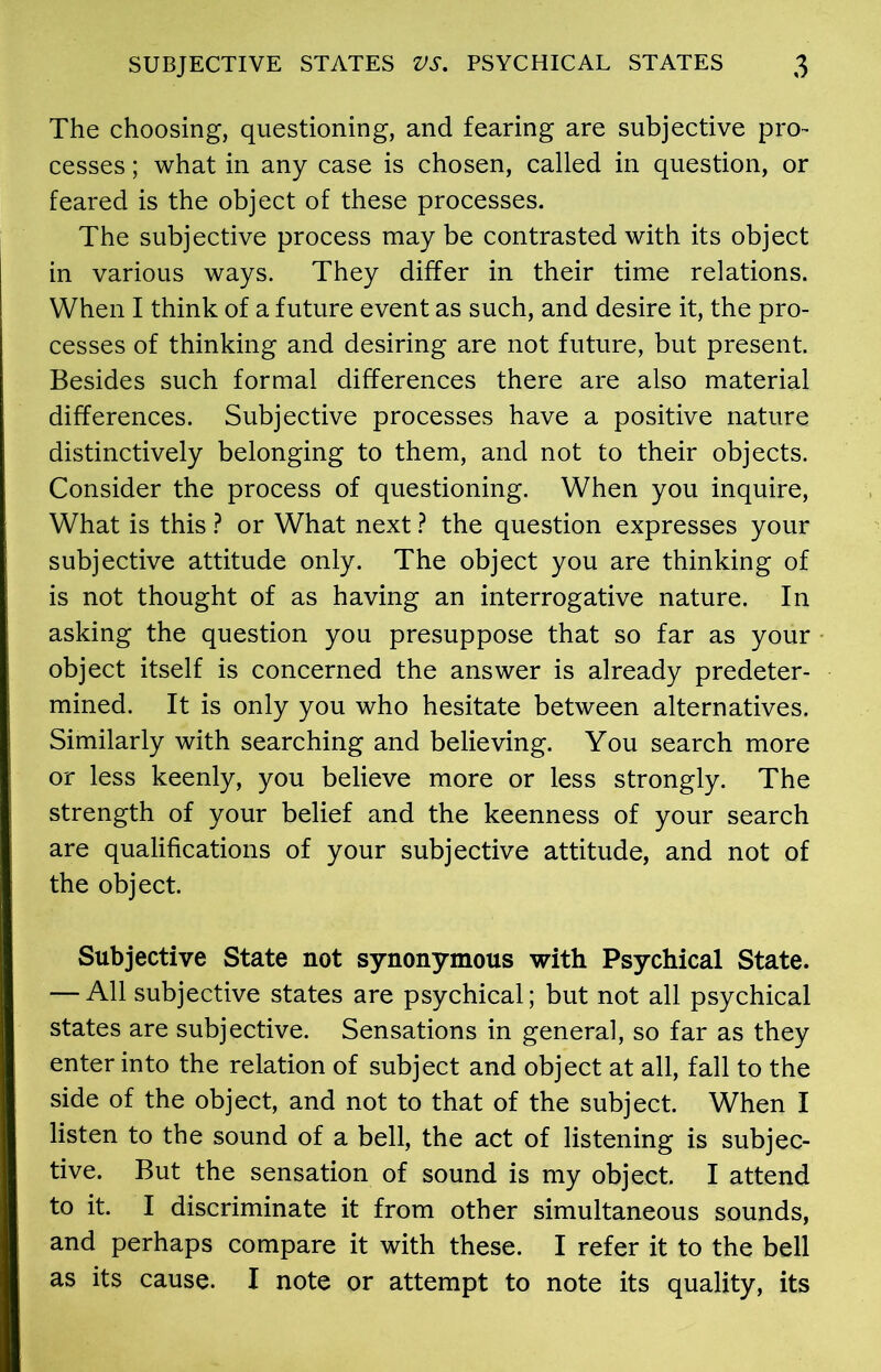 The choosing, questioning, and fearing are subjective pro- cesses ; what in any case is chosen, called in question, or feared is the object of these processes. The subjective process may be contrasted with its object in various ways. They differ in their time relations. When I think of a future event as such, and desire it, the pro- cesses of thinking and desiring are not future, but present. Besides such formal differences there are also material differences. Subjective processes have a positive nature distinctively belonging to them, and not to their objects. Consider the process of questioning. When you inquire, What is this ? or What next ? the question expresses your subjective attitude only. The object you are thinking of is not thought of as having an interrogative nature. In asking the question you presuppose that so far as your object itself is concerned the answer is already predeter- mined. It is only you who hesitate between alternatives. Similarly with searching and believing. You search more or less keenly, you believe more or less strongly. The strength of your belief and the keenness of your search are qualifications of your subjective attitude, and not of the object. Subjective State not synonymous with Psychical State. — All subjective states are psychical; but not all psychical states are subjective. Sensations in general, so far as they enter into the relation of subject and object at all, fall to the side of the object, and not to that of the subject. When I listen to the sound of a bell, the act of listening is subjec- tive. But the sensation of sound is my object. I attend to it. I discriminate it from other simultaneous sounds, and perhaps compare it with these. I refer it to the bell as its cause. I note or attempt to note its quality, its