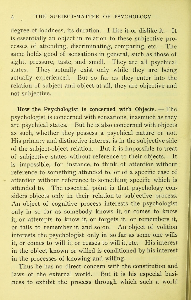 degree of loudness, its duration. I like it or dislike it. It is essentially an object in relation to these subjective pro- cesses of attending, discriminating, comparing, etc. The same holds good of sensations in general, such as those of sight, pressure, taste, and smell. They are all psychical states. They actually exist only while they are being actually experienced. But so far as they enter into the relation of subject and object at all, they are objective and not subjective. How the Psychologist is concerned with Objects. — The psychologist is concerned with sensations, inasmuch as they are psychical states. But he is also concerned with objects as such, whether they possess a psychical nature or not. His primary and distinctive interest is in the subjective side of the subject-object relation. But it is impossible to treat of subjective states without reference to their objects. It is impossible, for instance, to think of attention without reference to something attended to, or of a specific case of attention without reference to something specific which is attended to. The essential point is that psychology con- siders objects only in their relation to subjective process. An object of cognitive process interests the psychologist only in so far as somebody knows it, or comes to know it, or attempts to know it, or forgets it, or remembers it, or fails to remember it, and so on. An object of volition interests the psychologist only in so far as some one wills it, or comes to will it, or ceases to will it, etc. His interest in the object known or willed is conditioned by his interest in the processes of knowing and willing. Thus he has no direct concern with the constitution and laws of the external world. But it is his especial busi- ness to exhibit the process through which such a world