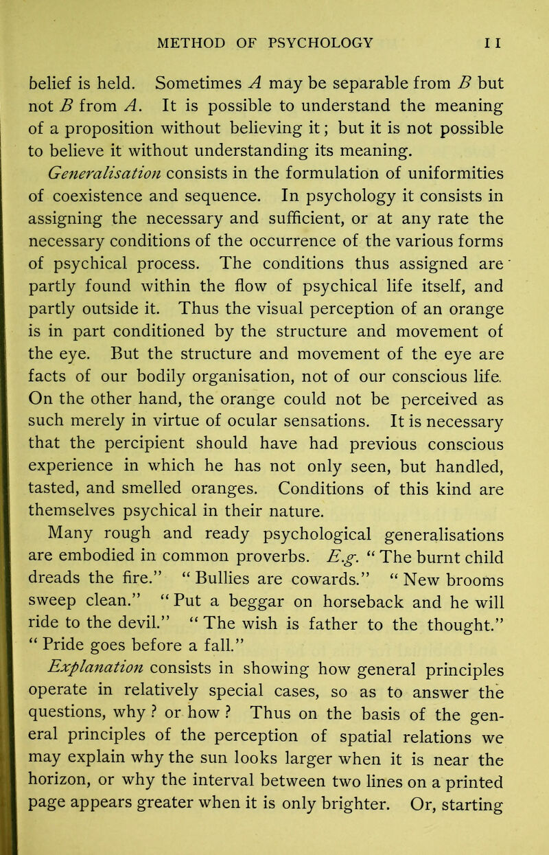 METHOD OF PSYCHOLOGY I I belief is held. Sometimes A may be separable from B but not B from A. It is possible to understand the meaning of a proposition without believing it; but it is not possible to believe it without understanding its meaning. Generalisation consists in the formulation of uniformities of coexistence and sequence. In psychology it consists in assigning the necessary and sufficient, or at any rate the necessary conditions of the occurrence of the various forms of psychical process. The conditions thus assigned are partly found within the flow of psychical life itself, and partly outside it. Thus the visual perception of an orange is in part conditioned by the structure and movement of the eye. But the structure and movement of the eye are facts of our bodily organisation, not of our conscious life. On the other hand, the orange could not be perceived as such merely in virtue of ocular sensations. It is necessary that the percipient should have had previous conscious experience in which he has not only seen, but handled, tasted, and smelled oranges. Conditions of this kind are themselves psychical in their nature. Many rough and ready psychological generalisations are embodied in common proverbs. E.g. “ The burnt child dreads the fire.” “ Bullies are cowards.” “ New brooms sweep clean.” “ Put a beggar on horseback and he will ride to the devil.” “ The wish is father to the thought.” “ Pride goes before a fall.” Explanation consists in showing how general principles operate in relatively special cases, so as to answer the questions, why ? or how ? Thus on the basis of the gen- eral principles of the perception of spatial relations we may explain why the sun looks larger when it is near the horizon, or why the interval between two lines on a printed page appears greater when it is only brighter. Or, starting