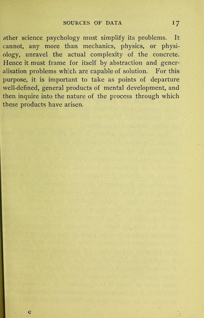 other science psychology must simplify its problems. It cannot, any more than mechanics, physics, or physi- ology, unravel the actual complexity of the concrete. Hence it must frame for itself by abstraction and gener- alisation problems which are capable of solution. For this purpose, it is important to take as points of departure well-defined, general products of mental development, and then inquire into the nature of the process through which these products have arisen.
