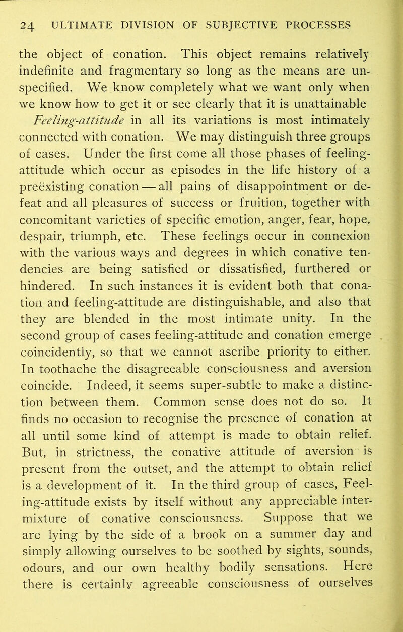 the object of conation. This object remains relatively indefinite and fragmentary so long as the means are un- specified. We know completely what we want only when we know how to get it or see clearly that it is unattainable Feeling-attitude in all its variations is most intimately connected with conation. We may distinguish three groups of cases. Under the first come all those phases of feeling- attitude which occur as episodes in the life history of a preexisting conation — all pains of disappointment or de- feat and all pleasures of success or fruition, together with concomitant varieties of specific emotion, anger, fear, hope, despair, triumph, etc. These feelings occur in connexion with the various ways and degrees in which conative ten- dencies are being satisfied or dissatisfied, furthered or hindered. In such instances it is evident both that cona- tion and feeling-attitude are distinguishable, and also that they are blended in the most intimate unity. In the second group of cases feeling-attitude and conation emerge coincidently, so that we cannot ascribe priority to either. In toothache the disagreeable consciousness and aversion coincide. Indeed, it seems super-subtle to make a distinc- tion between them. Common sense does not do so. It finds no occasion to recognise the presence of conation at all until some kind of attempt is made to obtain relief. But, in strictness, the conative attitude of aversion is present from the outset, and the attempt to obtain relief is a development of it. In the third group of cases, Feel- ing-attitude exists by itself without any appreciable inter- mixture of conative consciousness. Suppose that we are lying by the side of a brook on a summer day and simply allowing ourselves to be soothed by sights, sounds, odours, and our own healthy bodily sensations. Here there is certainly agreeable consciousness of ourselves