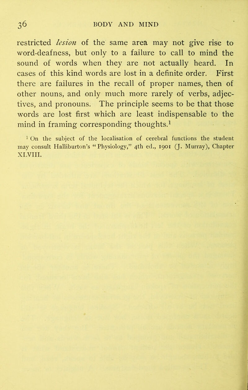 restricted lesion of the same area may not give rise to word-deafness, but only to a failure to call to mind the sound of words when they are not actually heard. In cases of this kind words are lost in a definite order. First there are failures in the recall of proper names, then of other nouns, and only much more rarely of verbs, adjec- tives, and pronouns. The principle seems to be that those words are lost first which are least indispensable to the mind in framing corresponding thoughts.1 1 On the subject of the localisation of cerebral functions the student may consult Halliburton’s “Physiology,” 4th ed., 1901 (J. Murray), Chapter XLVIII.