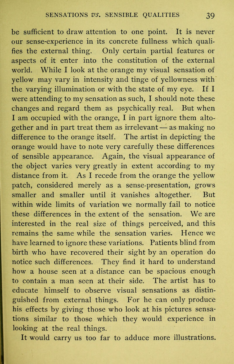 be sufficient to draw attention to one point. It is never our sense-experience in its concrete fullness which quali- fies the external thing. Only certain partial features or aspects of it enter into the constitution of the external world. While I look at the orange my visual sensation of yellow may vary in intensity and tinge of yellowness with the varying illumination or with the state of my eye. If I were attending to my sensation as such, I should note these changes and regard them as psychically real. But when I am occupied with the orange, I in part ignore them alto- gether and in part treat them as irrelevant — as making no difference to the orange itself. The artist in depicting the orange would have to note very carefully these differences of sensible appearance. Again, the visual appearance of the object varies very greatly in extent according to my distance from it. As I recede from the orange the yellow patch, considered merely as a sense-presentation, grows smaller and smaller until it vanishes altogether. But within wide limits of variation we normally fail to notice these differences in the extent of the sensation. We are interested in the real size of things perceived, and this remains the same while the sensation varies. Hence we have learned to ignore these variations. Patients blind from birth who have recovered their sight by an operation do notice such differences. They find it hard to understand how a house seen at a distance can be spacious enough to contain a man seen at their side. The artist has to educate himself to observe visual sensations as distin- guished from external things. For he can only produce his effects by giving those who look at his pictures sensa- tions similar to those which they would experience in looking at the real things. It would carry us too far to adduce more illustrations.