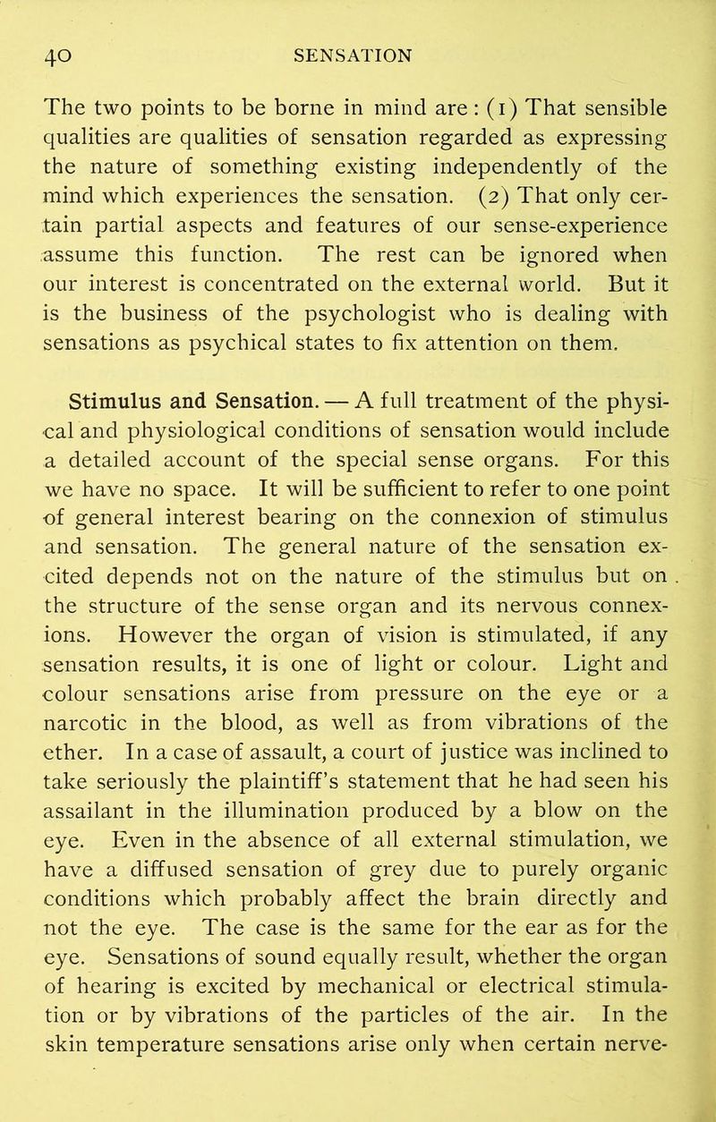 The two points to be borne in mind are: (i) That sensible qualities are qualities of sensation regarded as expressing the nature of something existing independently of the mind which experiences the sensation. (2) That only cer- tain partial aspects and features of our sense-experience assume this function. The rest can be ignored when our interest is concentrated on the external world. But it is the business of the psychologist who is dealing with sensations as psychical states to fix attention on them. Stimulus and Sensation. — A full treatment of the physi- cal and physiological conditions of sensation would include a detailed account of the special sense organs. For this we have no space. It will be sufficient to refer to one point of general interest bearing on the connexion of stimulus and sensation. The general nature of the sensation ex- cited depends not on the nature of the stimulus but on the structure of the sense organ and its nervous connex- ions. However the organ of vision is stimulated, if any sensation results, it is one of light or colour. Light and colour sensations arise from pressure on the eye or a narcotic in the blood, as well as from vibrations of the ether. In a case of assault, a court of justice was inclined to take seriously the plaintiff’s statement that he had seen his assailant in the illumination produced by a blow on the eye. Even in the absence of all external stimulation, we have a diffused sensation of grey due to purely organic conditions which probably affect the brain directly and not the eye. The case is the same for the ear as for the eye. Sensations of sound equally result, whether the organ of hearing is excited by mechanical or electrical stimula- tion or by vibrations of the particles of the air. In the skin temperature sensations arise only when certain nerve-