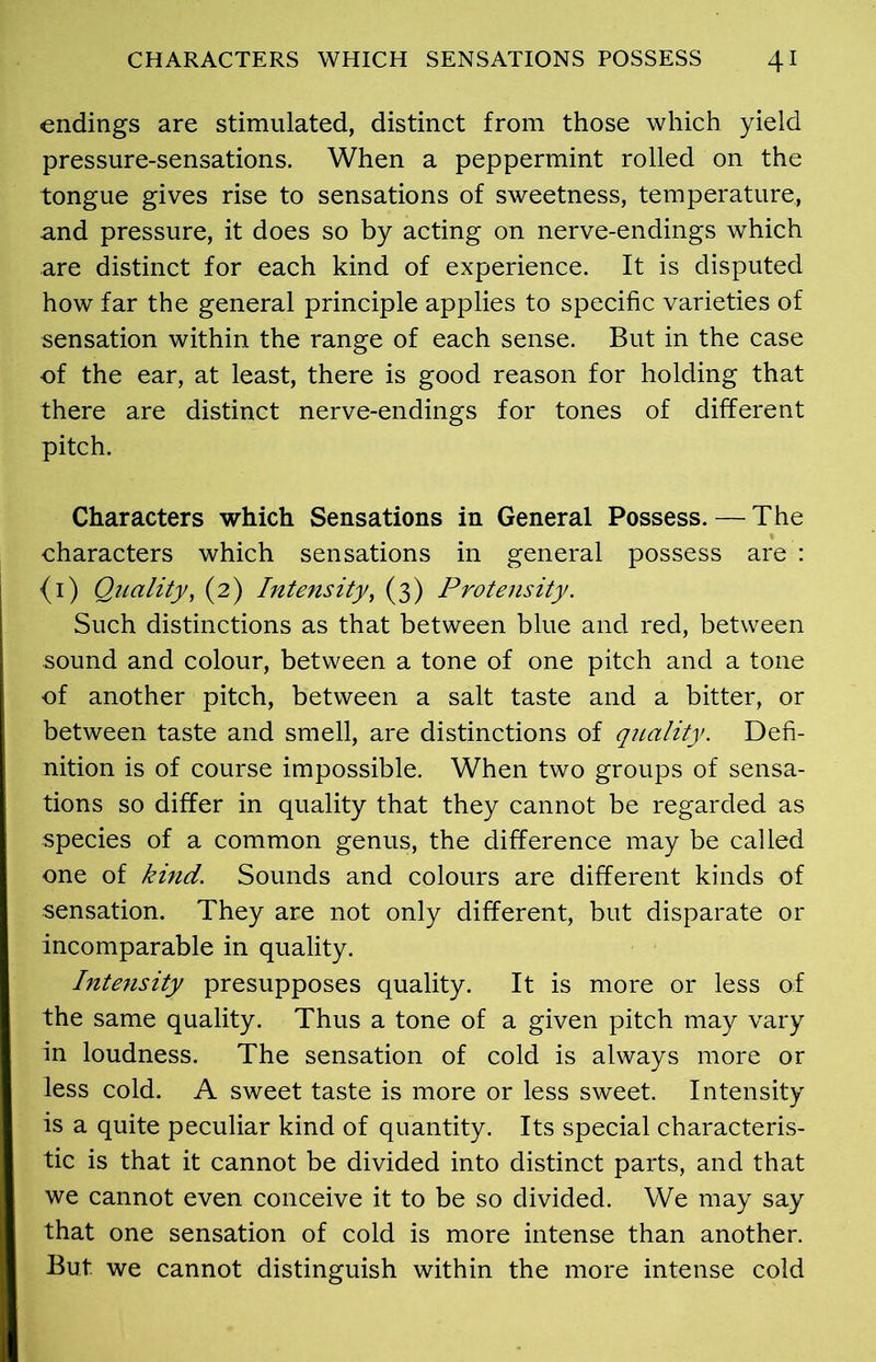 endings are stimulated, distinct from those which yield pressure-sensations. When a peppermint rolled on the tongue gives rise to sensations of sweetness, temperature, and pressure, it does so by acting on nerve-endings which are distinct for each kind of experience. It is disputed how far the general principle applies to specific varieties of sensation within the range of each sense. But in the case of the ear, at least, there is good reason for holding that there are distinct nerve-endings for tones of different pitch. Characters which Sensations in General Possess. — The characters which sensations in general possess are : {1) Quality, (2) Intensity, (3) Protensity. Such distinctions as that between blue and red, between sound and colour, between a tone of one pitch and a tone of another pitch, between a salt taste and a bitter, or between taste and smell, are distinctions of quality. Defi- nition is of course impossible. When two groups of sensa- tions so differ in quality that they cannot be regarded as species of a common genus, the difference may be called one of kind. Sounds and colours are different kinds of sensation. They are not only different, but disparate or incomparable in quality. Intensity presupposes quality. It is more or less of the same quality. Thus a tone of a given pitch may vary in loudness. The sensation of cold is always more or less cold. A sweet taste is more or less sweet. Intensity is a quite peculiar kind of quantity. Its special characteris- tic is that it cannot be divided into distinct parts, and that we cannot even conceive it to be so divided. We may say that one sensation of cold is more intense than another. But we cannot distinguish within the more intense cold