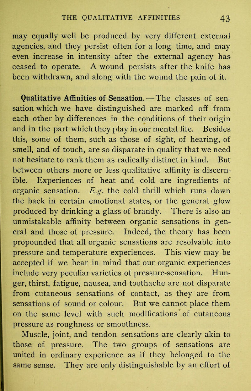 may equally well be produced by very different external agencies, and they persist often for a long time, and may even increase in intensity after the external agency has ceased to operate. A wound persists after the knife has been withdrawn, and along with the wound the pain of it. Qualitative Affinities of Sensation.—The classes of sen- sation which we have distinguished are marked off from each other by differences in the conditions of their origin and in the part which they play in our mental life. Besides this, some of them, such as those of sight, of hearing, of smell, and of touch, are so disparate in quality that we need not hesitate to rank them as radically distinct in kind. But between others more or less qualitative affinity is discern- ible. Experiences of heat and cold are ingredients of organic sensation. Eg. the cold thrill which runs down the back in certain emotional states, or the general glow produced by drinking a glass of brandy. There is also an unmistakable affinity between organic sensations in gen- eral and those of pressure. Indeed, the theory has been propounded that all organic sensations are resolvable into pressure and temperature experiences. This view may be accepted if we bear in mind that our organic experiences include very peculiar varieties of pressure-sensation. Hun- ger, thirst, fatigue, nausea, and toothache are not disparate from cutaneous sensations of contact, as they are from sensations of sound or colour. But we cannot place them on the same level with such modifications of cutaneous pressure as roughness or smoothness. Muscle, joint, and tendon sensations are clearly akin to those of pressure. The two groups of sensations are united in ordinary experience as if they belonged to the same sense. They are only distinguishable by an effort of