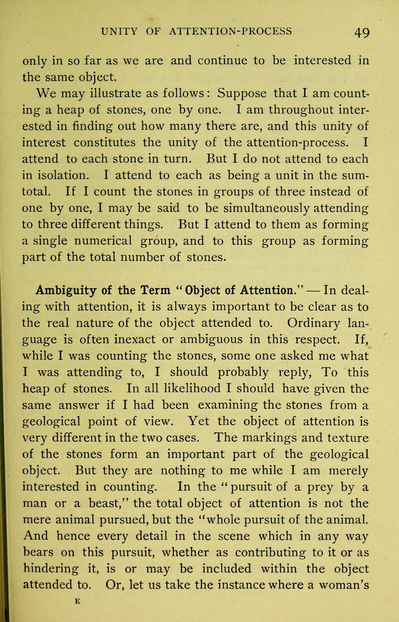 only in so far as we are and continue to be interested in the same object. We may illustrate as follows: Suppose that I am count- ing a heap of stones, one by one. I am throughout inter- ested in finding out how many there are, and this unity of interest constitutes the unity of the attention-process. I attend to each stone in turn. But I do not attend to each in isolation. I attend to each as being a unit in the sum- total. If I count the stones in groups of three instead of one by one, I may be said to be simultaneously attending to three different things. But I attend to them as forming a single numerical group, and to this group as forming part of the total number of stones. Ambiguity of the Term “ Object of Attention.” — In deal- ing with attention, it is always important to be clear as to the real nature of the object attended to. Ordinary lan- guage is often inexact or ambiguous in this respect. If, while I was counting the stones, some one asked me what I was attending to, I should probably reply, To this heap of stones. In all likelihood I should have given the same answer if I had been examining the stones from a geological point of view. Yet the object of attention is very different in the two cases. The markings and texture of the stones form an important part of the geological object. But they are nothing to me while I am merely interested in counting. In the “ pursuit of a prey by a man or a beast,” the total object of attention is not the mere animal pursued, but the “whole pursuit of the animal. And hence every detail in the scene which in any way bears on this pursuit, whether as contributing to it or as hindering it, is or may be included within the object attended to. Or, let us take the instance where a woman’s