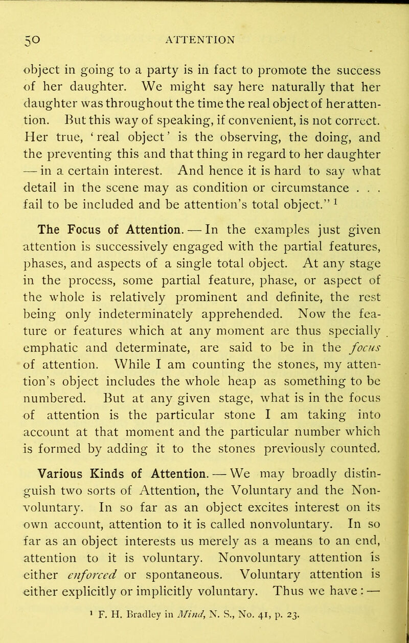 object in going to a party is in fact to promote the success of her daughter. We might say here naturally that her daughter was throughout the time the real object of her atten- tion. But this way of speaking, if convenient, is not correct. Her true, ‘ real object ’ is the observing, the doing, and the preventing this and that thing in regard to her daughter — in a certain interest. And hence it is hard to say what detail in the scene may as condition or circumstance . . . fail to be included and be attention’s total object.” 1 The Focus of Attention. — In the examples just given attention is successively engaged with the partial features, phases, and aspects of a single total object. At any stage in the process, some partial feature, phase, or aspect of the whole is relatively prominent and definite, the rest being only indeterminately apprehended. Now the fea- ture or features which at any moment are thus specially emphatic and determinate, are said to be in the focus of attention. While I am counting the stones, my atten- tion’s object includes the whole heap as something to be numbered. But at any given stage, what is in the focus of attention is the particular stone I am taking into account at that moment and the particular number which is formed by adding it to the stones previously counted. Various Kinds of Attention. — We may broadly distin- guish two sorts of Attention, the Voluntary and the Non- voluntary. In so far as an object excites interest on its own account, attention to it is called nonvoluntary. In so far as an object interests us merely as a means to an end, attention to it is voluntary. Nonvoluntary attention Is either enforced or spontaneous. Voluntary attention is either explicitly or implicitly voluntary. Thus we have : — 1 F. H. Bradley in Mind, N. S., No. 41, p. 23.