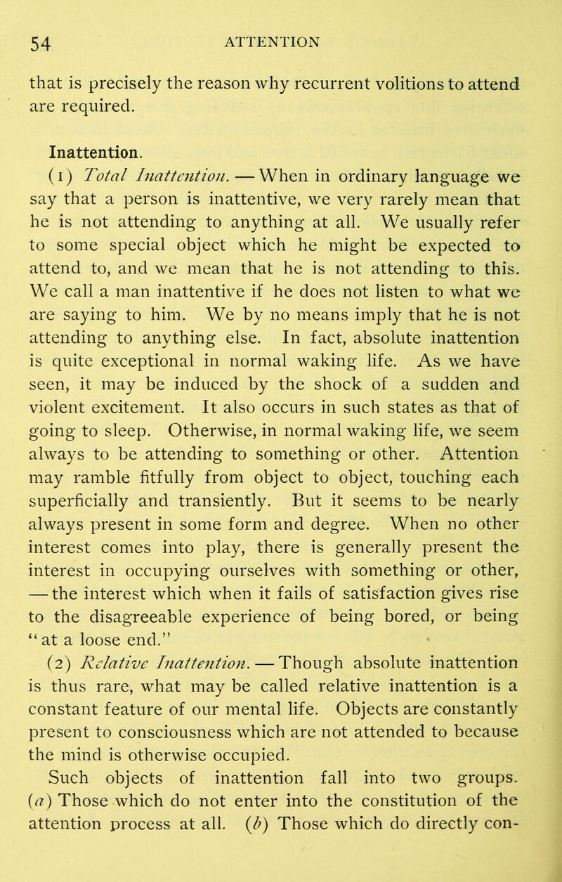 that is precisely the reason why recurrent volitions to attend are required. Inattention. (1) Total Inattention.—When in ordinary language we say that a person is inattentive, we very rarely mean that he is not attending to anything at all. We usually refer to some special object which he might be expected to attend to, and we mean that he is not attending to this. We call a man inattentive if he does not listen to what we are saying to him. We by no means imply that he is not attending to anything else. In fact, absolute inattention is quite exceptional in normal waking life. As we have seen, it may be induced by the shock of a sudden and violent excitement. It also occurs in such states as that of going to sleep. Otherwise, in normal waking life, we seem always to be attending to something or other. Attention may ramble fitfully from object to object, touching each superficially and transiently. But it seems to be nearly always present in some form and degree. When no other interest comes into play, there is generally present the interest in occupying ourselves with something or other, — the interest which when it fails of satisfaction gives rise to the disagreeable experience of being bored, or being “ at a loose end.” (2) Relative Inattention. — Though absolute inattention is thus rare, what may be called relative inattention is a constant feature of our mental life. Objects are constantly present to consciousness which are not attended to because the mind is otherwise occupied. Such objects of inattention fall into two groups. (<?) Those which do not enter into the constitution of the attention process at all. (J?) Those which do directly con-