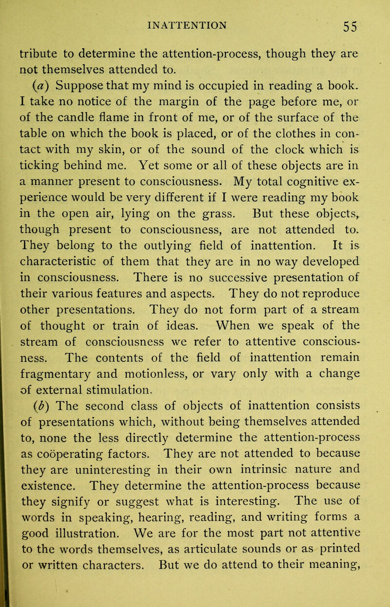 tribute to determine the attention-process, though they are not themselves attended to. (a) Suppose that my mind is occupied in reading a book. I take no notice of the margin of the page before me, or of the candle flame in front of me, or of the surface of the table on which the book is placed, or of the clothes in con- tact with my skin, or of the sound of the clock which is ticking behind me. Yet some or all of these objects are in a manner present to consciousness. My total cognitive ex- perience would be very different if I were reading my book in the open air, lying on the grass. But these objects, though present to consciousness, are not attended to. They belong to the outlying field of inattention. It is characteristic of them that they are in no way developed in consciousness. There is no successive presentation of their various features and aspects. They do not reproduce other presentations. They do not form part of a stream of thought or train of ideas. When we speak of the stream of consciousness we refer to attentive conscious- ness. The contents of the field of inattention remain fragmentary and motionless, or vary only with a change of external stimulation. (b) The second class of objects of inattention consists of presentations which, without being themselves attended to, none the less directly determine the attention-process as cooperating factors. They are not attended to because they are uninteresting in their own intrinsic nature and existence. They determine the attention-process because they signify or suggest what is interesting. The use of words in speaking, hearing, reading, and writing forms a good illustration. We are for the most part not attentive to the words themselves, as articulate sounds or as printed or written characters. But we do attend to their meaning,