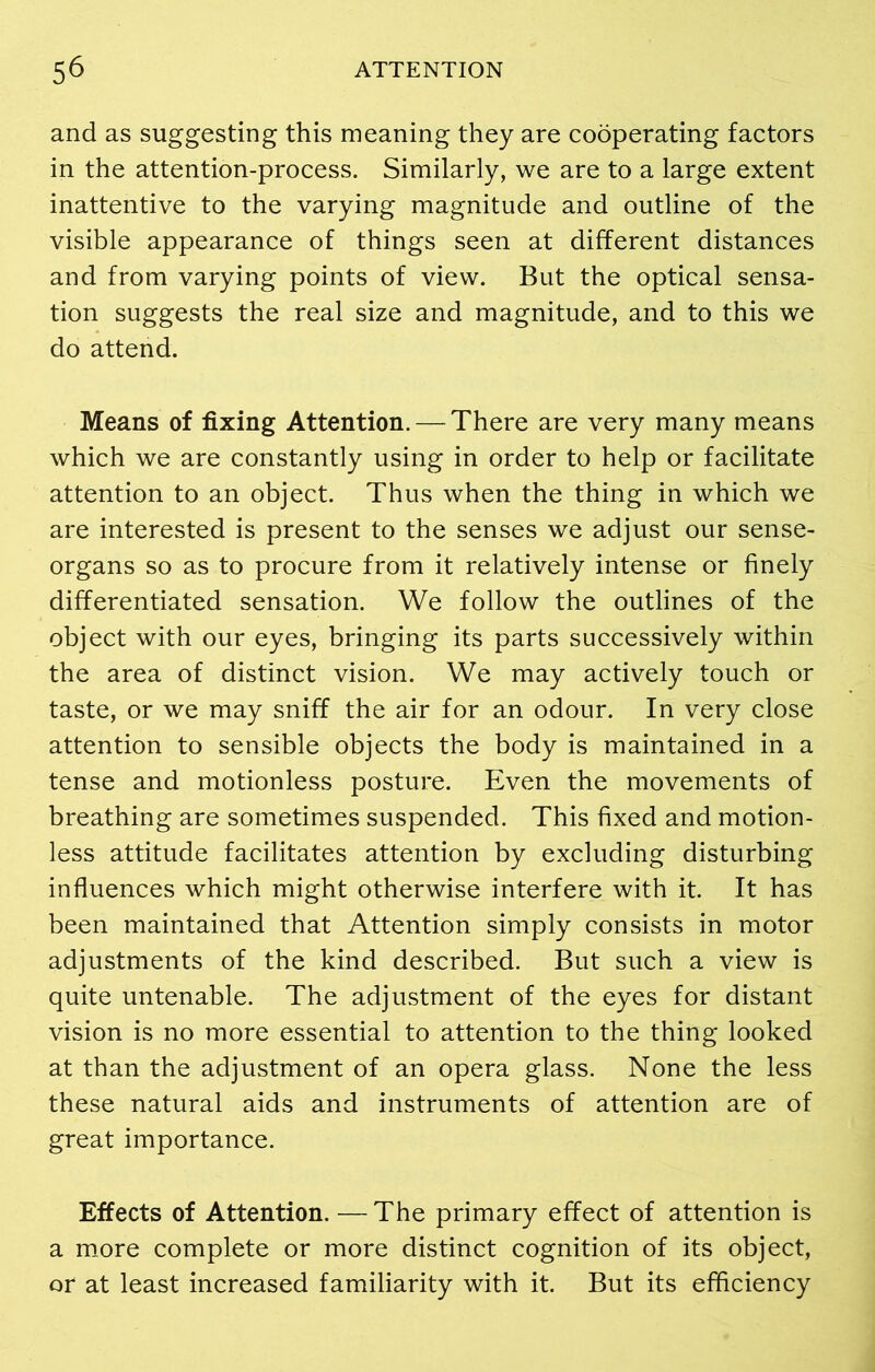 and as suggesting this meaning they are cooperating factors in the attention-process. Similarly, we are to a large extent inattentive to the varying magnitude and outline of the visible appearance of things seen at different distances and from varying points of view. But the optical sensa- tion suggests the real size and magnitude, and to this we do attend. Means of fixing Attention. — There are very many means which we are constantly using in order to help or facilitate attention to an object. Thus when the thing in which we are interested is present to the senses we adjust our sense- organs so as to procure from it relatively intense or finely differentiated sensation. We follow the outlines of the object with our eyes, bringing its parts successively within the area of distinct vision. We may actively touch or taste, or we may sniff the air for an odour. In very close attention to sensible objects the body is maintained in a tense and motionless posture. Even the movements of breathing are sometimes suspended. This fixed and motion- less attitude facilitates attention by excluding disturbing influences which might otherwise interfere with it. It has been maintained that Attention simply consists in motor adjustments of the kind described. But such a view is quite untenable. The adjustment of the eyes for distant vision is no more essential to attention to the thing looked at than the adjustment of an opera glass. None the less these natural aids and instruments of attention are of great importance. Effects of Attention. —The primary effect of attention is a more complete or more distinct cognition of its object, or at least increased familiarity with it. But its efficiency