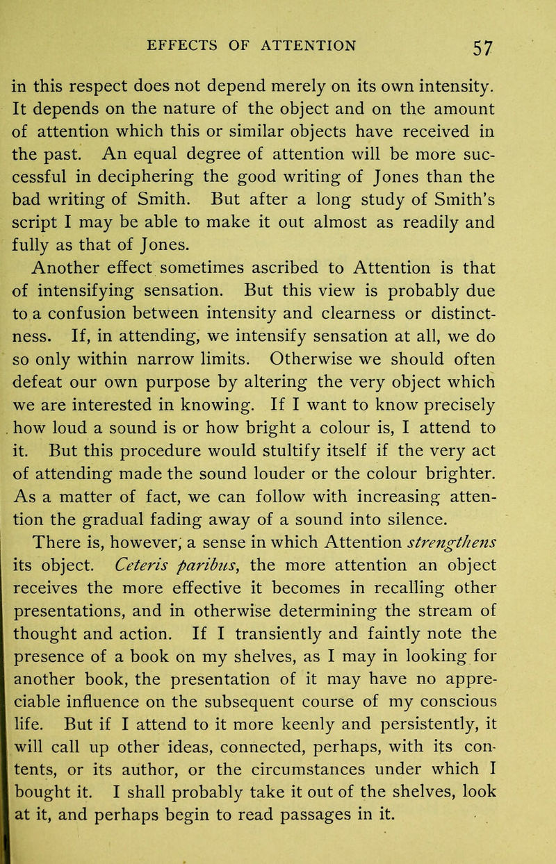 in this respect does not depend merely on its own intensity. It depends on the nature of the object and on the amount of attention which this or similar objects have received in the past. An equal degree of attention will be more suc- cessful in deciphering the good writing of Jones than the bad writing of Smith. But after a long study of Smith’s script I may be able to make it out almost as readily and fully as that of Jones. Another effect sometimes ascribed to Attention is that of intensifying sensation. But this view is probably due to a confusion between intensity and clearness or distinct- ness. If, in attending, we intensify sensation at all, we do so only within narrow limits. Otherwise we should often defeat our own purpose by altering the very object which we are interested in knowing. If I want to know precisely . how loud a sound is or how bright a colour is, I attend to it. But this procedure would stultify itself if the very act of attending made the sound louder or the colour brighter. As a matter of fact, we can follow with increasing atten- tion the gradual fading away of a sound into silence. There is, however, a sense in which Attention strengthens its object. Ceteris paribus, the more attention an object receives the more effective it becomes in recalling other presentations, and in otherwise determining the stream of thought and action. If I transiently and faintly note the presence of a book on my shelves, as I may in looking for another book, the presentation of it may have no appre- ciable influence on the subsequent course of my conscious life. But if I attend to it more keenly and persistently, it will call up other ideas, connected, perhaps, with its con- tents, or its author, or the circumstances under which I bought it. I shall probably take it out of the shelves, look at it, and perhaps begin to read passages in it.