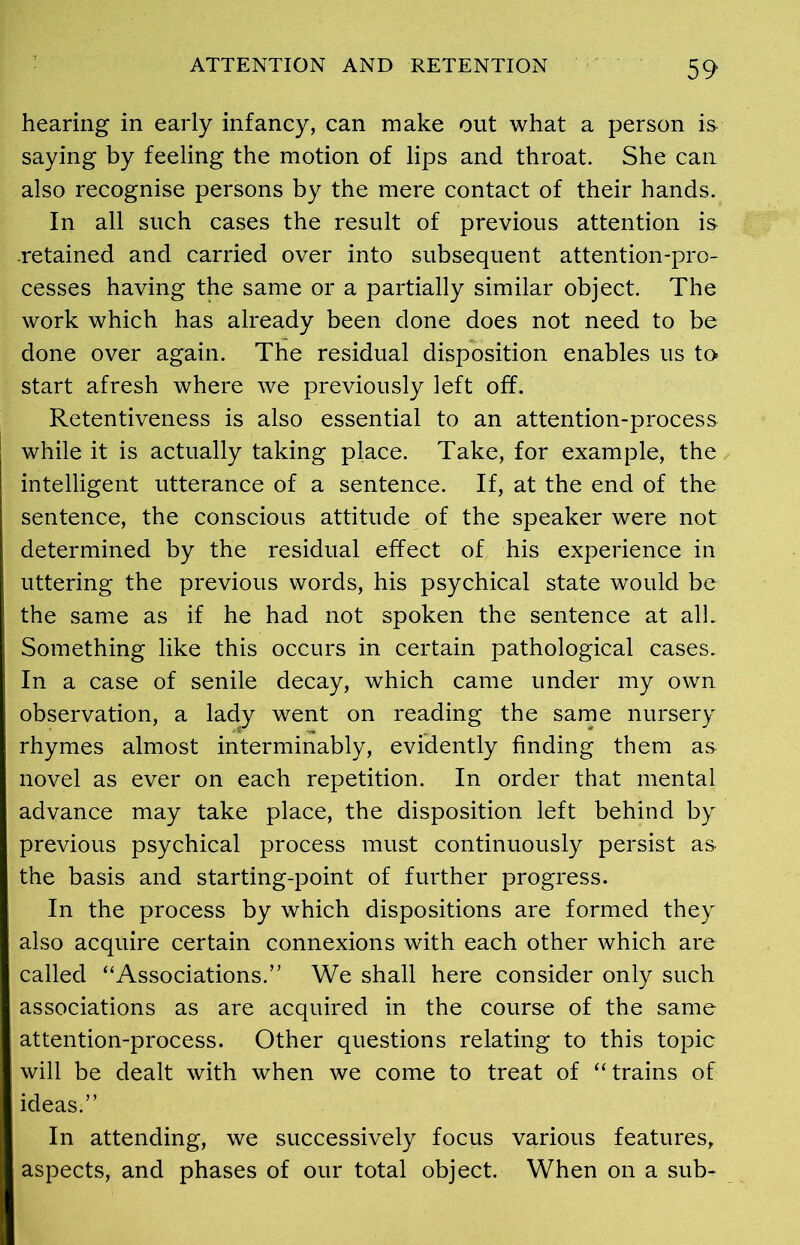 hearing in early infancy, can make out what a person is saying by feeling the motion of lips and throat. She can also recognise persons by the mere contact of their hands. In all such cases the result of previous attention is .retained and carried over into subsequent attention-pro- cesses having the same or a partially similar object. The work which has already been done does not need to be done over again. The residual disposition enables us to- start afresh where we previously left off. Retentiveness is also essential to an attention-process while it is actually taking place. Take, for example, the intelligent utterance of a sentence. If, at the end of the sentence, the conscious attitude of the speaker were not determined by the residual effect of his experience in uttering the previous words, his psychical state would be the same as if he had not spoken the sentence at alL Something like this occurs in certain pathological cases. In a case of senile decay, which came under my own observation, a lady went on reading the same nursery rhymes almost interminably, evidently finding them as novel as ever on each repetition. In order that mental advance may take place, the disposition left behind by previous psychical process must continuously persist as the basis and starting-point of further progress. In the process by which dispositions are formed they also acquire certain connexions with each other which are called “Associations.” We shall here consider only such associations as are acquired in the course of the same attention-process. Other questions relating to this topic will be dealt with when we come to treat of “trains of ideas.” In attending, we successively focus various features,, aspects, and phases of our total object. When on a sub-