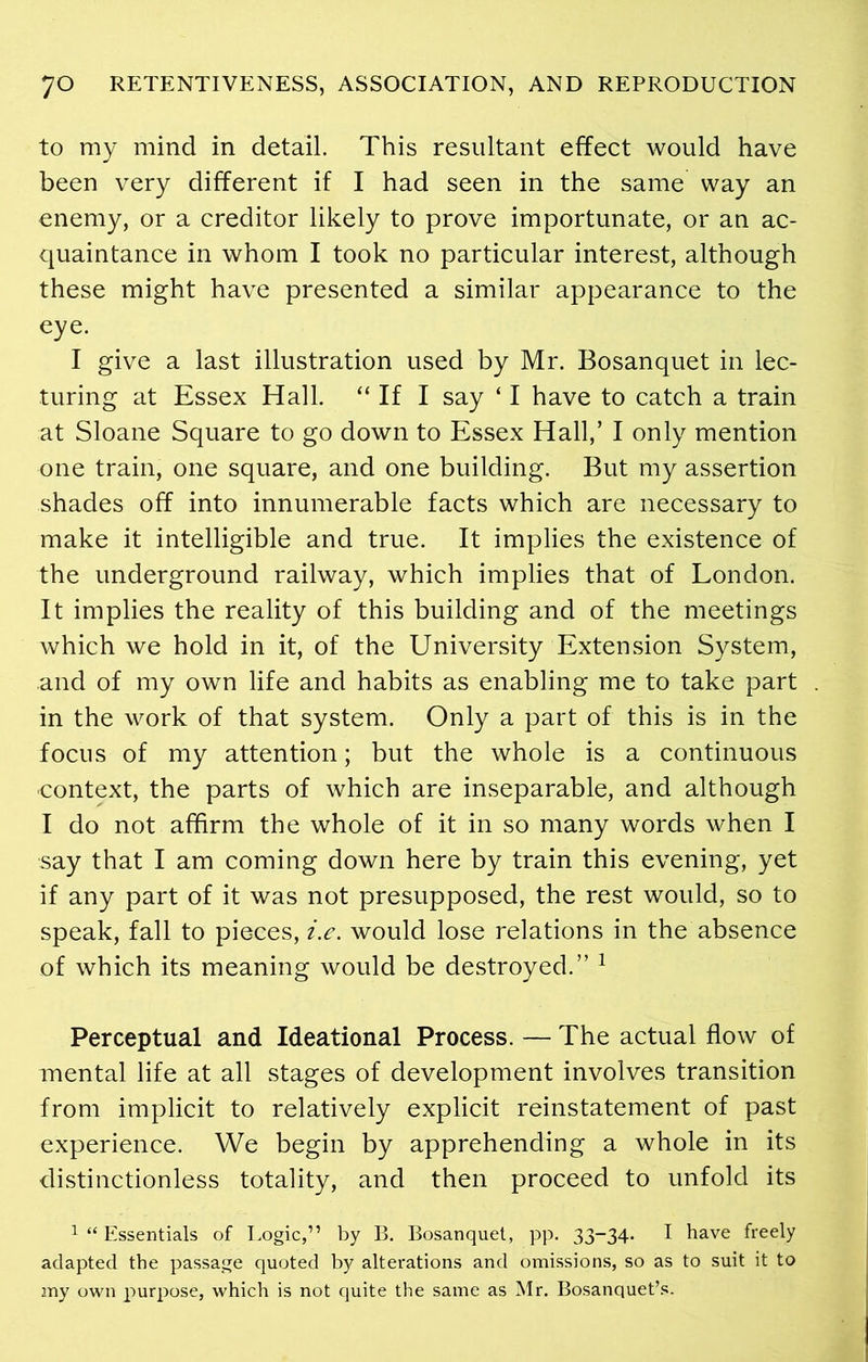 to my mind in detail. This resultant effect would have been very different if I had seen in the same way an enemy, or a creditor likely to prove importunate, or an ac- quaintance in whom I took no particular interest, although these might have presented a similar appearance to the eye. I give a last illustration used by Mr. Bosanquet in lec- turing at Essex Hall. “ If I say ‘ I have to catch a train at Sloane Square to go down to Essex Hall,’ I only mention one train, one square, and one building. But my assertion shades off into innumerable facts which are necessary to make it intelligible and true. It implies the existence of the underground railway, which implies that of London. It implies the reality of this building and of the meetings which we hold in it, of the University Extension System, and of my own life and habits as enabling me to take part in the work of that system. Only a part of this is in the focus of my attention; but the whole is a continuous context, the parts of which are inseparable, and although I do not affirm the whole of it in so many words when I say that I am coming down here by train this evening, yet if any part of it was not presupposed, the rest would, so to speak, fall to pieces, i.e. would lose relations in the absence of which its meaning would be destroyed.” 1 Perceptual and Ideational Process. — The actual flow of mental life at all stages of development involves transition from implicit to relatively explicit reinstatement of past experience. We begin by apprehending a whole in its distinctionless totality, and then proceed to unfold its 1 “ Essentials of Logic,” by B. Bosanquet, pp. 33-34. I have freely adapted the passage quoted by alterations and omissions, so as to suit it to my own purpose, which is not quite the same as Mr. Bosanquet’s.