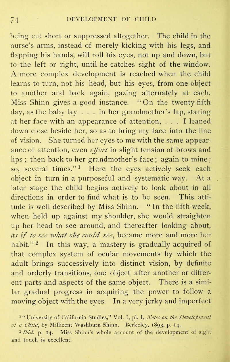 being cut short or suppressed altogether. The child in the nurse’s arms, instead of merely kicking with his legs, and flapping his hands, will roll his eyes, not up and down, but to the left or right, until he catches sight of the window. A more complex development is reached when the child learns to turn, not his head, but his eyes, from one object to another and back again, gazing alternately at each. Miss Shinn gives a good instance. “ On the twenty-fifth day, as the baby lay ... in her grandmother’s lap, staring at her face with an appearance of attention, ... I leaned down close beside her, so as to bring my face into the line of vision. She turned her eyes to me with the same appear- ance of attention, even effort in slight tension of brows and lips ; then back to her grandmother’s face ; again to mine ; so, several times.”1 Here the eyes actively seek each object in turn in a purposeful and systematic way. At a later stage the child begins actively to look about in all directions in order to find what is to be seen. This atti- tude is well described by Miss Shinn. “ In the fifth week, when held up against my shoulder, she would straighten up her head to see around, and thereafter looking about, as if to see what she could see, became more and more her habit.” 2 In this way, a mastery is gradually acquired of that complex system of ocular movements by which the adult brings successively into distinct vision, by definite and orderly transitions, one object after another or differ- ent parts and aspects of the same object. There is a simi- lar gradual progress in acquiring the power to follow a moving object with the eyes. In a very jerky and imperfect 1 “ University of California Studies,” Vol. I, pi. I, Notes on the Development of a Child, by Millicent Washburn Shinn. Berkeley, 1893, P- x4* 2 Ibid. p. 14. Miss Shinn’s whole account of the development of sight and touch is excellent.