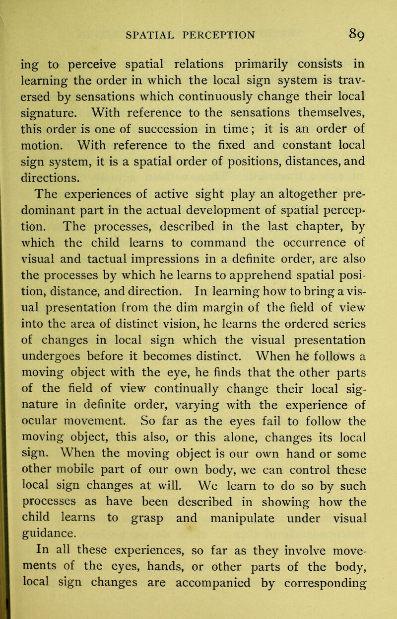 ing to perceive spatial relations primarily consists in learning the order in which the local sign system is trav- ersed by sensations which continuously change their local signature. With reference to the sensations themselves, this order is one of succession in time; it is an order of motion. With reference to the fixed and constant local sign system, it is a spatial order of positions, distances, and directions. The experiences of active sight play an altogether pre- dominant part in the actual development of spatial percep- tion. The processes, described in the last chapter, by which the child learns to command the occurrence of visual and tactual impressions in a definite order, are also the processes by which he learns to apprehend spatial posi- tion, distance, and direction. In learning how to bring a vis- ual presentation from the dim margin of the field of view into the area of distinct vision, he learns the ordered series of changes in local sign which the visual presentation undergoes before it becomes distinct. When he follows a moving object with the eye, he finds that the other parts of the field of view continually change their local sig- nature in definite order, varying with the experience of ocular movement. So far as the eyes fail to follow the moving object, this also, or this alone, changes its local sign. When the moving object is our own hand or some other mobile part of our own body, we can control these local sign changes at will. We learn to do so by such processes as have been described in showing how the child learns to grasp and manipulate under visual guidance. In all these experiences, so far as they involve move- ments of the eyes, hands, or other parts of the body, local sign changes are accompanied by corresponding
