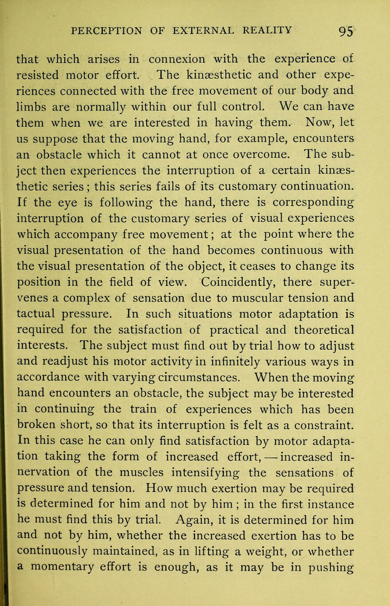 that which arises in connexion with the experience of resisted motor effort. The kinaesthetic and other expe- riences connected with the free movement of our body and limbs are normally within our full control. We can have them when we are interested in having them. Now, let us suppose that the moving hand, for example, encounters an obstacle which it cannot at once overcome. The sub- ject then experiences the interruption of a certain kinaes- thetic series; this series fails of its customary continuation. If the eye is following the hand, there is corresponding interruption of the customary series of visual experiences which accompany free movement; at the point where the visual presentation of the hand becomes continuous with the visual presentation of the object, it ceases to change its position in the field of view. Coincidently, there super- venes a complex of sensation due to muscular tension and tactual pressure. In such situations motor adaptation is required for the satisfaction of practical and theoretical interests. The subject must find out by trial how to adjust and readjust his motor activity in infinitely various ways in accordance with varying circumstances. When the moving hand encounters an obstacle, the subject may be interested in continuing the train of experiences which has been broken short, so that its interruption is felt as a constraint. In this case he can only find satisfaction by motor adapta- tion taking the form of increased effort, — increased in- nervation of the muscles intensifying the sensations of pressure and tension. How much exertion may be required is determined for him and not by him ; in the first instance he must find this by trial. Again, it is determined for him and not by him, whether the increased exertion has to be continuously maintained, as in lifting a weight, or whether a momentary effort is enough, as it may be in pushing