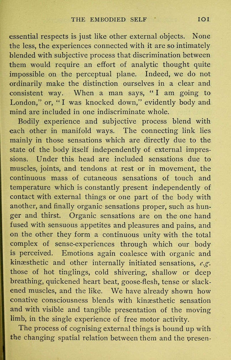 THE EMBODIED SELF IOI essential respects is just like other external objects. None the less, the experiences connected with it are so intimately blended with subjective process that discrimination between them would require an effort of analytic thought quite impossible on the perceptual plane. Indeed, we do not ordinarily make the distinction ourselves in a clear and consistent way. When a man says, “ I am going to London,” or, “ I was knocked down,” evidently body and mind are included in one indiscriminate whole. Bodily experience and subjective process blend with each other in manifold ways. The connecting link lies mainly in those sensations which are directly due to the state of the body itself independently of external impres- sions. Under this head are included sensations due to muscles, joints, and tendons at rest or in movement, the continuous mass of cutaneous sensations of touch and temperature which is constantly present independently of contact with external things or one part of the body with another, and finally organic sensations proper, such as hun- ger and thirst. Organic sensations are on the one hand fused with sensuous appetites and pleasures and pains, and on the other they form a continuous unity with the total complex of sense-experiences through which our body is perceived. Emotions again coalesce with organic and kinaesthetic and other internally initiated sensations, e.g. those of hot tinglings, cold shivering, shallow or deep breathing, quickened heart beat, goose-flesh, tense or slack- ened muscles, and the like. We have already shown how conative consciousness blends with kinaesthetic sensation and with visible and tangible presentation of the moving limb, in the single experience of free motor activity. The process of cognising external things is bound up with the changing spatial relation between them and the presen-