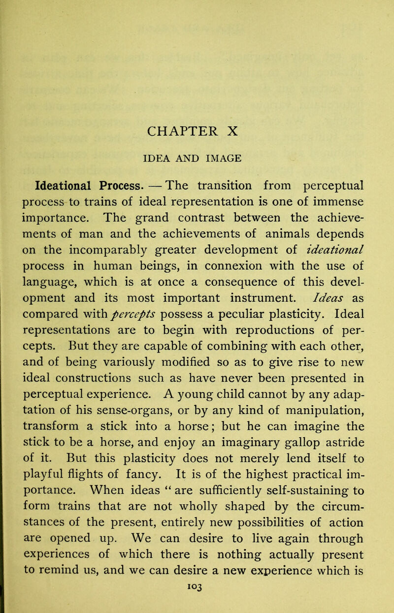 CHAPTER X IDEA AND IMAGE Ideational Process. — The transition from perceptual process to trains of ideal representation is one of immense importance. The grand contrast between the achieve- ments of man and the achievements of animals depends on the incomparably greater development of ideational process in human beings, in connexion with the use of language, which is at once a consequence of this devel- opment and its most important instrument. Ideas as compared with percepts possess a peculiar plasticity. Ideal representations are to begin with reproductions of per- cepts. But they are capable of combining with each other, and of being variously modified so as to give rise to new ideal constructions such as have never been presented in perceptual experience. A young child cannot by any adap- tation of his sense-organs, or by any kind of manipulation, transform a stick into a horse; but he can imagine the stick to be a horse, and enjoy an imaginary gallop astride of it. But this plasticity does not merely lend itself to playful flights of fancy. It is of the highest practical im- portance. When ideas “ are sufficiently self-sustaining to form trains that are not wholly shaped by the circum- stances of the present, entirely new possibilities of action are opened up. We can desire to live again through experiences of which there is nothing actually present to remind us, and we can desire a new experience which is