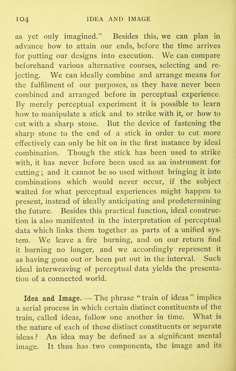 as yet only imagined.” Besides this, we can plan in advance how to attain our ends, before the time arrives for putting our designs into execution. We can compare beforehand various alternative courses, selecting and re- jecting. We can ideally combine and arrange means for the fulfilment of our purposes, as they have never been combined and arranged before in perceptual experience. By merely perceptual experiment it is possible to learn how to manipulate a stick and to strike with it, or how to cut with a sharp stone. But the device of fastening the sharp stone to the end of a stick in order to cut more effectively can only be hit on in the first instance by ideal combination. Though the stick has been used to strike with, it has never before been used as an instrument for cutting; and it cannot be so used without bringing it into combinations which would never occur, if the subject waited for what perceptual experiences might happen to present, instead of ideally anticipating and predetermining the future. Besides this practical function, ideal construc- tion is also manifested in the interpretation of perceptual data which links them together as parts of a unified sys- tem. We leave a fire burning, and on our return find it burning no longer, and we accordingly represent it as having gone out or been put out in the interval. Such ideal interweaving of perceptual data yields the presenta- tion of a connected world. Idea and Image.—The phrase “train of ideas” implies a serial process in which certain distinct constituents of the train, called ideas, follow one another in time. What is the nature of each of these distinct constituents or separate ideas ? An idea may be defined as a significant mental image. It thus has . two components, the image and its