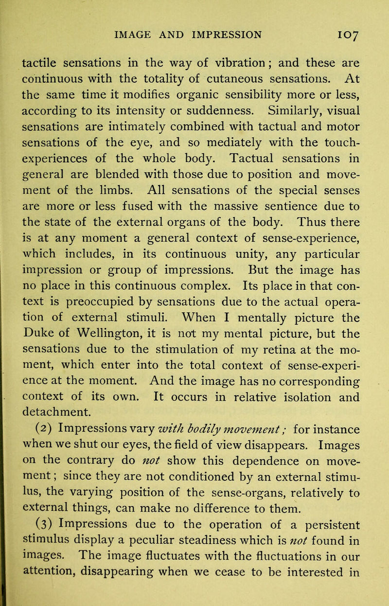tactile sensations in the way of vibration; and these are continuous with the totality of cutaneous sensations. At the same time it modifies organic sensibility more or less, according to its intensity or suddenness. Similarly, visual sensations are intimately combined with tactual and motor sensations of the eye, and so mediately with the touch- experiences of the whole body. Tactual sensations in general are blended with those due to position and move- ment of the limbs. All sensations of the special senses are more or less fused with the massive sentience due to the state of the external organs of the body. Thus there is at any moment a general context of sense-experience, which includes, in its continuous unity, any particular impression or group of impressions. But the image has no place in this continuous complex. Its place in that con- text is preoccupied by sensations due to the actual opera- tion of external stimuli. When I mentally picture the Duke of Wellington, it is not my mental picture, but the sensations due to the stimulation of my retina at the mo- ment, which enter into the total context of sense-experi- ence at the moment. And the image has no corresponding context of its own. It occurs in relative isolation and detachment. (2) Impressions vary with bodily movement; for instance when we shut our eyes, the field of view disappears. Images on the contrary do not show this dependence on move- ment ; since they are not conditioned by an external stimu- lus, the varying position of the sense-organs, relatively to external things, can make no difference to them. (3) Impressions due to the operation of a persistent stimulus display a peculiar steadiness which is not found in images. The image fluctuates with the fluctuations in our attention, disappearing when we cease to be interested in