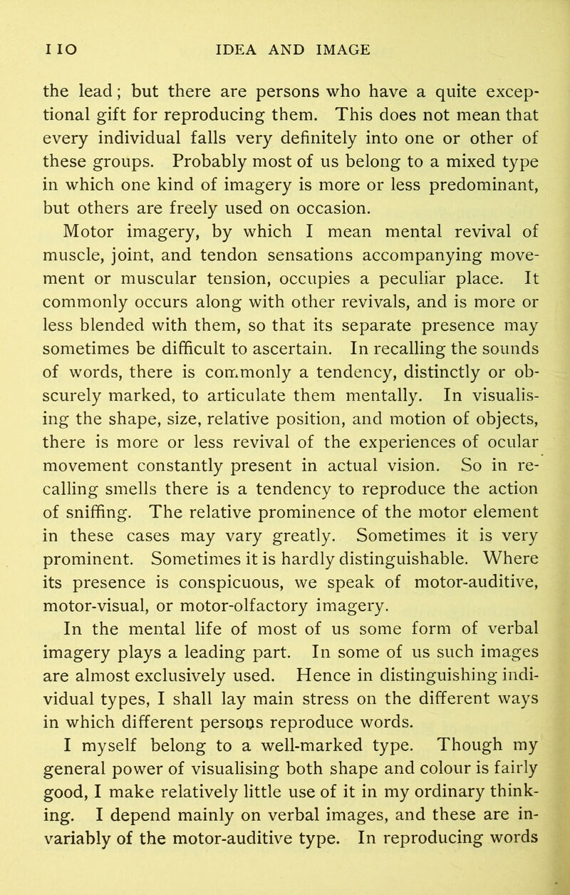 the lead; but there are persons who have a quite excep- tional gift for reproducing them. This does not mean that every individual falls very definitely into one or other of these groups. Probably most of us belong to a mixed type in which one kind of imagery is more or less predominant, but others are freely used on occasion. Motor imagery, by which I mean mental revival of muscle, joint, and tendon sensations accompanying move- ment or muscular tension, occupies a peculiar place. It commonly occurs along with other revivals, and is more or less blended with them, so that its separate presence may sometimes be difficult to ascertain. In recalling the sounds of words, there is commonly a tendency, distinctly or ob- scurely marked, to articulate them mentally. In visualis- ing the shape, size, relative position, and motion of objects, there is more or less revival of the experiences of ocular movement constantly present in actual vision. So in re- calling smells there is a tendency to reproduce the action of sniffing. The relative prominence of the motor element in these cases may vary greatly. Sometimes it is very prominent. Sometimes it is hardly distinguishable. Where its presence is conspicuous, we speak of motor-auditive, motor-visual, or motor-olfactory imagery. In the mental life of most of us some form of verbal imagery plays a leading part. In some of us such images are almost exclusively used. Hence in distinguishing indi- vidual types, I shall lay main stress on the different ways in which different persons reproduce words. I myself belong to a well-marked type. Though my general power of visualising both shape and colour is fairly good, I make relatively little use of it in my ordinary think- ing. I depend mainly on verbal images, and these are in- variably of the motor-auditive type. In reproducing words
