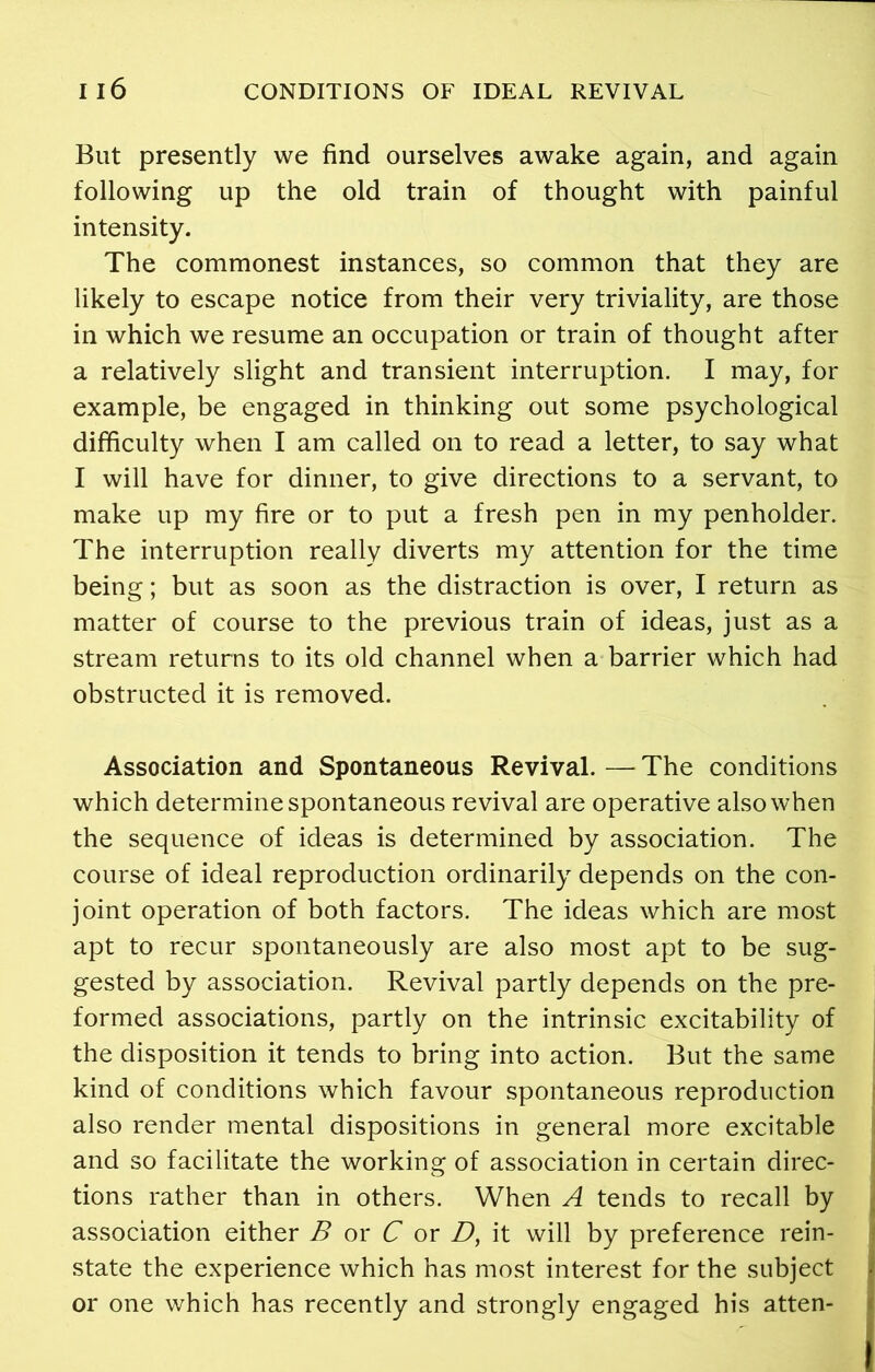 But presently we find ourselves awake again, and again following up the old train of thought with painful intensity. The commonest instances, so common that they are likely to escape notice from their very triviality, are those in which we resume an occupation or train of thought after a relatively slight and transient interruption. I may, for example, be engaged in thinking out some psychological difficulty when I am called on to read a letter, to say what I will have for dinner, to give directions to a servant, to make up my fire or to put a fresh pen in my penholder. The interruption really diverts my attention for the time being; but as soon as the distraction is over, I return as matter of course to the previous train of ideas, just as a stream returns to its old channel when a barrier which had obstructed it is removed. Association and Spontaneous Revival. — The conditions which determine spontaneous revival are operative also when the sequence of ideas is determined by association. The course of ideal reproduction ordinarily depends on the con- joint operation of both factors. The ideas which are most apt to recur spontaneously are also most apt to be sug- gested by association. Revival partly depends on the pre- formed associations, partly on the intrinsic excitability of the disposition it tends to bring into action. But the same kind of conditions which favour spontaneous reproduction also render mental dispositions in general more excitable and so facilitate the working of association in certain direc- tions rather than in others. When A tends to recall by association either B or C or D, it will by preference rein- state the experience which has most interest for the subject or one which has recently and strongly engaged his atten-