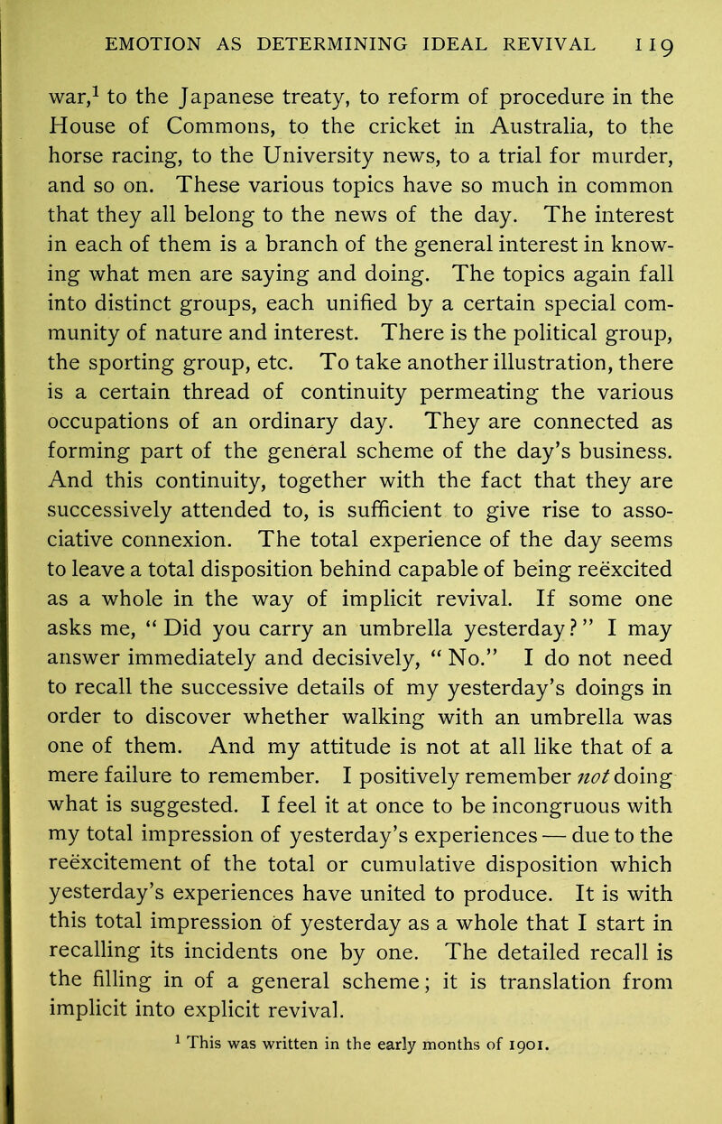 war,1 to the Japanese treaty, to reform of procedure in the House of Commons, to the cricket in Australia, to the horse racing, to the University news, to a trial for murder, and so on. These various topics have so much in common that they all belong to the news of the day. The interest in each of them is a branch of the general interest in know- ing what men are saying and doing. The topics again fall into distinct groups, each unified by a certain special com- munity of nature and interest. There is the political group, the sporting group, etc. To take another illustration, there is a certain thread of continuity permeating the various occupations of an ordinary day. They are connected as forming part of the general scheme of the day’s business. And this continuity, together with the fact that they are successively attended to, is sufficient to give rise to asso- ciative connexion. The total experience of the day seems to leave a total disposition behind capable of being reexcited as a whole in the way of implicit revival. If some one asks me, “Did you carry an umbrella yesterday?” I may answer immediately and decisively, “ No.” I do not need to recall the successive details of my yesterday’s doings in order to discover whether walking with an umbrella was one of them. And my attitude is not at all like that of a mere failure to remember. I positively remember not doing what is suggested. I feel it at once to be incongruous with my total impression of yesterday’s experiences — due to the reexcitement of the total or cumulative disposition which yesterday’s experiences have united to produce. It is with this total impression of yesterday as a whole that I start in recalling its incidents one by one. The detailed recall is the filling in of a general scheme; it is translation from implicit into explicit revival. 1 This was written in the early months of 1901.