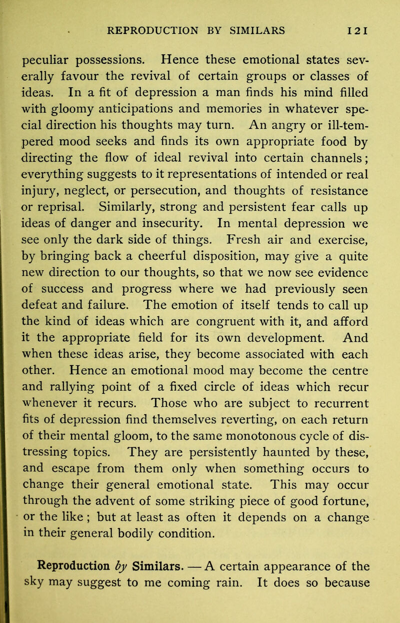 peculiar possessions. Hence these emotional states sev- erally favour the revival of certain groups or classes of ideas. In a fit of depression a man finds his mind filled with gloomy anticipations and memories in whatever spe- cial direction his thoughts may turn. An angry or ill-tem- pered mood seeks and finds its own appropriate food by directing the flow of ideal revival into certain channels; everything suggests to it representations of intended or real injury, neglect, or persecution, and thoughts of resistance or reprisal. Similarly, strong and persistent fear calls up ideas of danger and insecurity. In mental depression we see only the dark side of things. Fresh air and exercise, by bringing back a cheerful disposition, may give a quite new direction to our thoughts, so that we now see evidence of success and progress where we had previously seen defeat and failure. The emotion of itself tends to call up the kind of ideas which are congruent with it, and afford it the appropriate field for its own development. And when these ideas arise, they become associated with each other. Hence an emotional mood may become the centre and rallying point of a fixed circle of ideas which recur whenever it recurs. Those who are subject to recurrent fits of depression find themselves reverting, on each return of their mental gloom, to the same monotonous cycle of dis- tressing topics. They are persistently haunted by these, and escape from them only when something occurs to change their general emotional state. This may occur through the advent of some striking piece of good fortune, or the like; but at least as often it depends on a change in their general bodily condition. Reproduction by Similars. — A certain appearance of the sky may suggest to me coming rain. It does so because