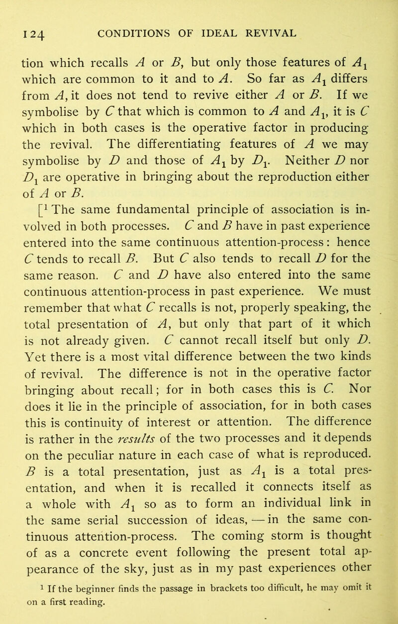 tion which recalls A or B, but only those features of Ax which are common to it and to A. So far as A1 differs from A, it does not tend to revive either A or B. If we symbolise by C that which is common to A and Av it is C which in both cases is the operative factor in producing the revival. The differentiating features of A we may symbolise by D and those of A1 by Dv Neither D nor Dx are operative in bringing about the reproduction either of A or B. [j The same fundamental principle of association is in- volved in both processes. C and B have in past experience entered into the same continuous attention-process: hence C tends to recall B. But C also tends to recall D for the same reason. C and D have also entered into the same continuous attention-process in past experience. We must remember that what C recalls is not, properly speaking, the total presentation of A, but only that part of it which is not already given. C cannot recall itself but only D. Yet there is a most vital difference between the two kinds of revival. The difference is not in the operative factor bringing about recall; for in both cases this is C. Nor does it lie in the principle of association, for in both cases this is continuity of interest or attention. The difference is rather in the results of the two processes and it depends on the peculiar nature in each case of what is reproduced. B is a total presentation, just as A1 is a total pres- entation, and when it is recalled it connects itself as a whole with Ax so as to form an individual link in the same serial succession of ideas, — in the same con- tinuous attention-process. The coming storm is thought of as a concrete event following the present total ap- pearance of the sky, just as in my past experiences other 1 If the beginner finds the passage in brackets too difficult, he may omit it on a first reading.