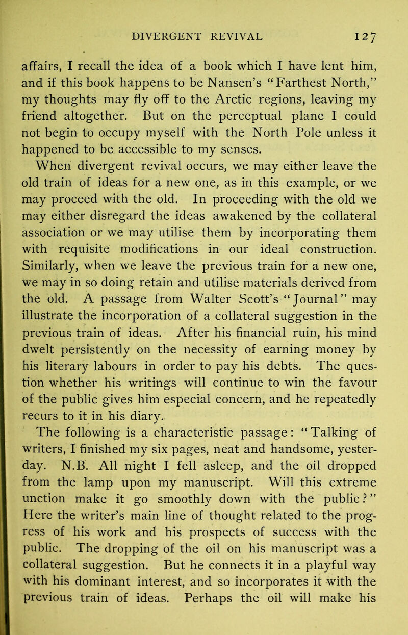 affairs, I recall the idea of a book which I have lent him, and if this book happens to be Nansen’s “Farthest North,” my thoughts may fly off to the Arctic regions, leaving my friend altogether. But on the perceptual plane I could not begin to occupy myself with the North Pole unless it happened to be accessible to my senses. When divergent revival occurs, we may either leave the old train of ideas for a new one, as in this example, or we may proceed with the old. In proceeding with the old we may either disregard the ideas awakened by the collateral association or we may utilise them by incorporating them with requisite modifications in our ideal construction. Similarly, when we leave the previous train for a new one, we may in so doing retain and utilise materials derived from the old. A passage from Walter Scott’s “Journal” may illustrate the incorporation of a collateral suggestion in the previous train of ideas. After his financial ruin, his mind dwelt persistently on the necessity of earning money by his literary labours in order to pay his debts. The ques- tion whether his writings will continue to win the favour of the public gives him especial concern, and he repeatedly recurs to it in his diary. The following is a characteristic passage: “ Talking of writers, I finished my six pages, neat and handsome, yester- day. N.B. All night I fell asleep, and the oil dropped from the lamp upon my manuscript. Will this extreme unction make it go smoothly down with the public ? ” Here the writer’s main line of thought related to the prog- ress of his work and his prospects of success with the public. The dropping of the oil on his manuscript was a collateral suggestion. But he connects it in a playful way with his dominant interest, and so incorporates it with the previous train of ideas. Perhaps the oil will make his