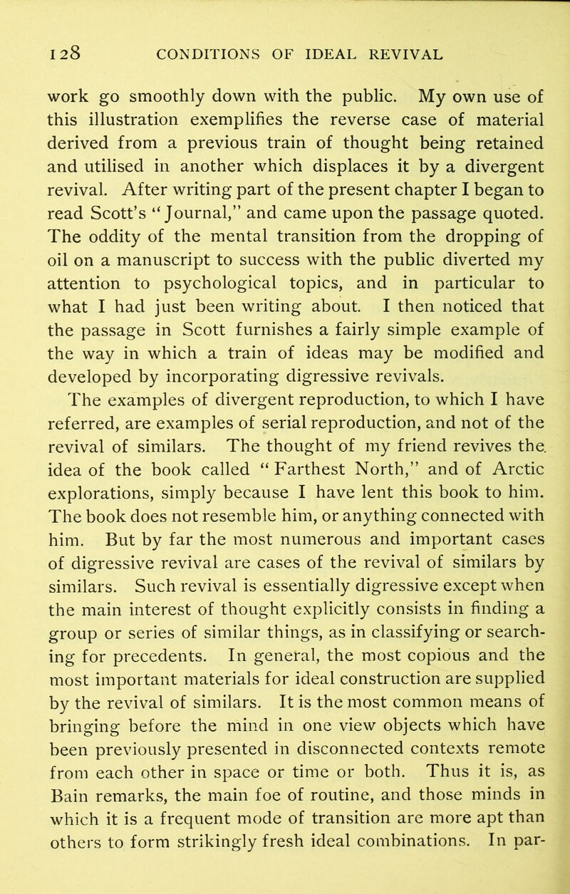 work go smoothly down with the public. My own use of this illustration exemplifies the reverse case of material derived from a previous train of thought being retained and utilised in another which displaces it by a divergent revival. After writing part of the present chapter I began to read Scott’s “Journal,” and came upon the passage quoted. The oddity of the mental transition from the dropping of oil on a manuscript to success with the public diverted my attention to psychological topics, and in particular to what I had just been writing about. I then noticed that the passage in Scott furnishes a fairly simple example of the way in which a train of ideas may be modified and developed by incorporating digressive revivals. The examples of divergent reproduction, to which I have referred, are examples of serial reproduction, and not of the revival of similars. The thought of my friend revives the. idea of the book called “ Farthest North,” and of Arctic explorations, simply because I have lent this book to him. The book does not resemble him, or anything connected with him. But by far the most numerous and important cases of digressive revival are cases of the revival of similars by similars. Such revival is essentially digressive except when the main interest of thought explicitly consists in finding a group or series of similar things, as in classifying or search- ing for precedents. In general, the most copious and the most important materials for ideal construction are supplied by the revival of similars. It is the most common means of bringing before the mind in one view objects which have been previously presented in disconnected contexts remote from each other in space or time or both. Thus it is, as Bain remarks, the main foe of routine, and those minds in which it is a frequent mode of transition are more apt than others to form strikingly fresh ideal combinations. In par-