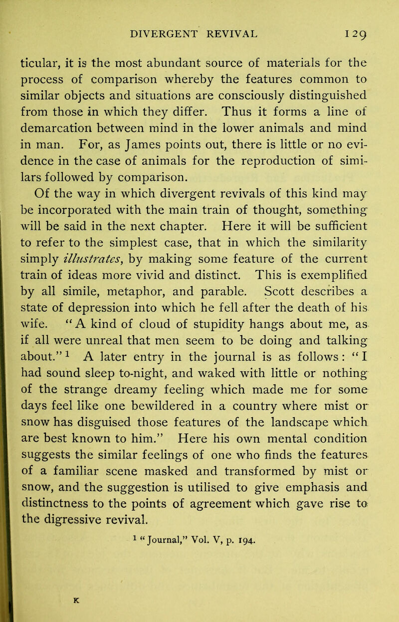 ticular, it is the most abundant source of materials for the process of comparison whereby the features common to similar objects and situations are consciously distinguished from those in which they differ. Thus it forms a line of demarcation between mind in the lower animals and mind in man. For, as James points out, there is little or no evi- dence in the case of animals for the reproduction of simi- lars followed by comparison. Of the way in which divergent revivals of this kind may be incorporated with the main train of thought, something will be said in the next chapter. Here it will be sufficient to refer to the simplest case, that in which the similarity simply illustrates, by making some feature of the current train of ideas more vivid and distinct. This is exemplified by all simile, metaphor, and parable. Scott describes a state of depression into which he fell after the death of his wife. “ A kind of cloud of stupidity hangs about me, as if all were unreal that men seem to be doing and talking about.”1 A later entry in the journal is as follows: “I had sound sleep to-night, and waked with little or nothing of the strange dreamy feeling which made me for some days feel like one bewildered in a country where mist or snow has disguised those features of the landscape which are best known to him.” Here his own mental condition suggests the similar feelings of one who finds the features of a familiar scene masked and transformed by mist or snow, and the suggestion is utilised to give emphasis and distinctness to the points of agreement which gave rise to the digressive revival. 1 “Journal,” Vol. V, p. 194.