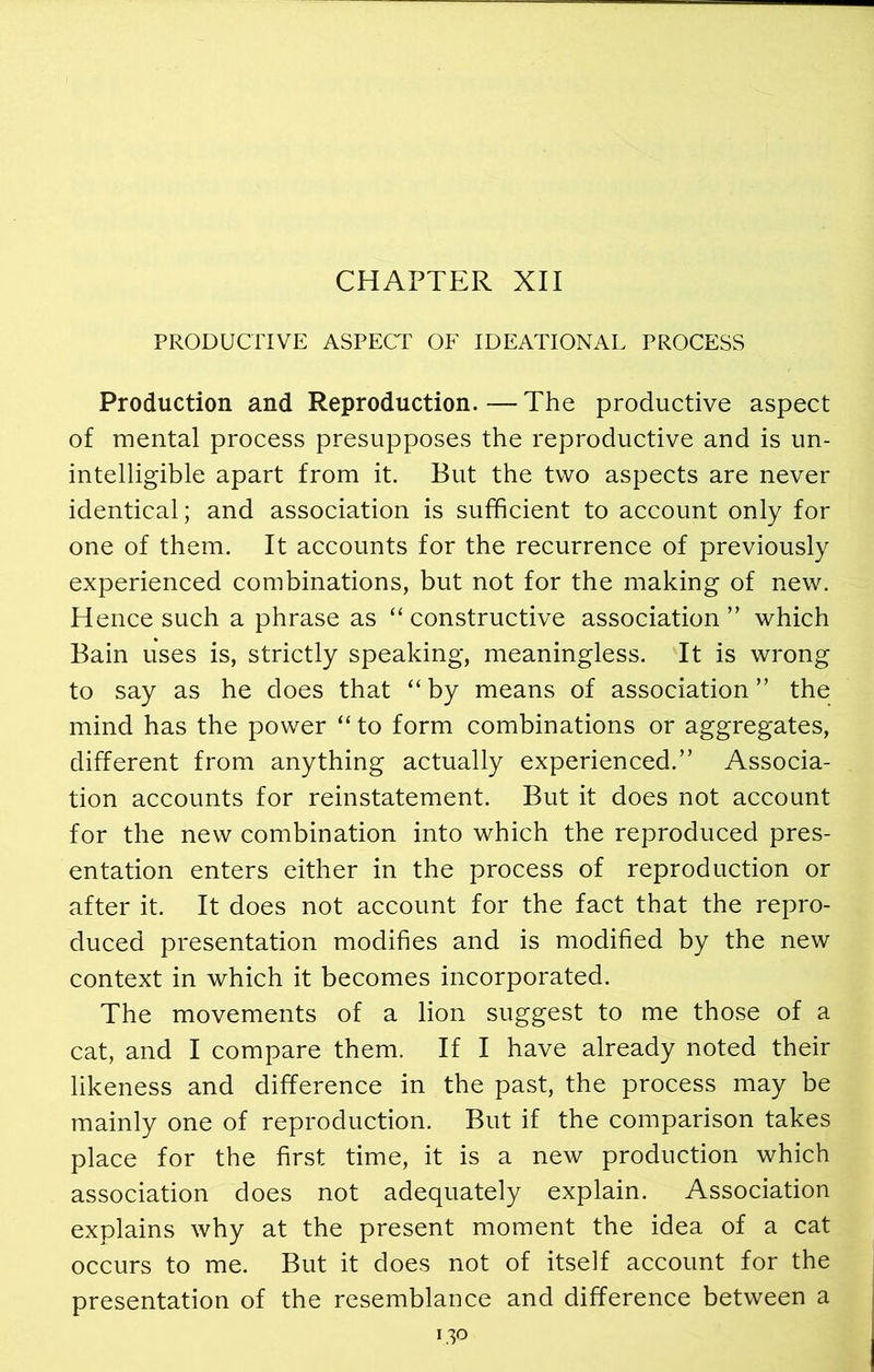 CHAPTER XII PRODUCTIVE ASPECT OF IDEATIONAL PROCESS Production and Reproduction.—The productive aspect of mental process presupposes the reproductive and is un- intelligible apart from it. But the two aspects are never identical; and association is sufficient to account only for one of them. It accounts for the recurrence of previously experienced combinations, but not for the making of new. Hence such a phrase as “ constructive association ” which Bain uses is, strictly speaking, meaningless. It is wrong to say as he does that “ by means of association ” the mind has the power “ to form combinations or aggregates, different from anything actually experienced.” Associa- tion accounts for reinstatement. But it does not account for the new combination into which the reproduced pres- entation enters either in the process of reproduction or after it. It does not account for the fact that the repro- duced presentation modifies and is modified by the new context in which it becomes incorporated. The movements of a lion suggest to me those of a cat, and I compare them. If I have already noted their likeness and difference in the past, the process may be mainly one of reproduction. But if the comparison takes place for the first time, it is a new production which association does not adequately explain. Association explains why at the present moment the idea of a cat occurs to me. But it does not of itself account for the presentation of the resemblance and difference between a