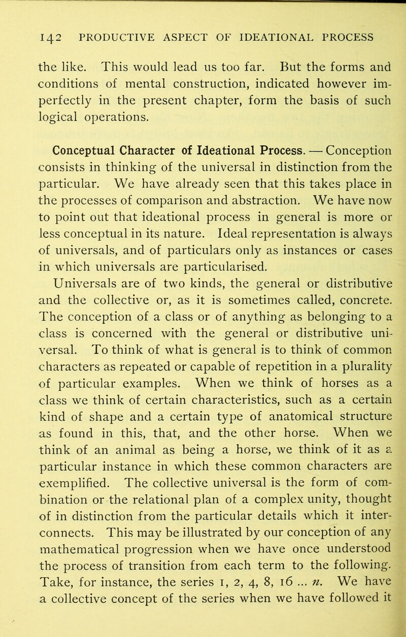 the like. This would lead us too far. But the forms and conditions of mental construction, indicated however im- perfectly in the present chapter, form the basis of such logical operations. Conceptual Character of Ideational Process. — Conception consists in thinking of the universal in distinction from the particular. We have already seen that this takes place in the processes of comparison and abstraction. We have now to point out that ideational process in general is more or less conceptual in its nature. Ideal representation is always of universals, and of particulars only as instances or cases in which universals are particularised. Universals are of two kinds, the general or distributive and the collective or, as it is sometimes called, concrete. The conception of a class or of anything as belonging to a class is concerned with the general or distributive uni- versal. To think of what is general is to think of common characters as repeated or capable of repetition in a plurality of particular examples. When we think of horses as a class we think of certain characteristics, such as a certain kind of shape and a certain type of anatomical structure as found in this, that, and the other horse. When we think of an animal as being a horse, we think of it as a particular instance in which these common characters are exemplified. The collective universal is the form of com- bination or the relational plan of a complex unity, thought of in distinction from the particular details which it inter- connects. This may be illustrated by our conception of any mathematical progression when we have once understood the process of transition from each term to the following. Take, for instance, the series 1, 2, 4, 8, 16 ... n. We have a collective concept of the series when we have followed it