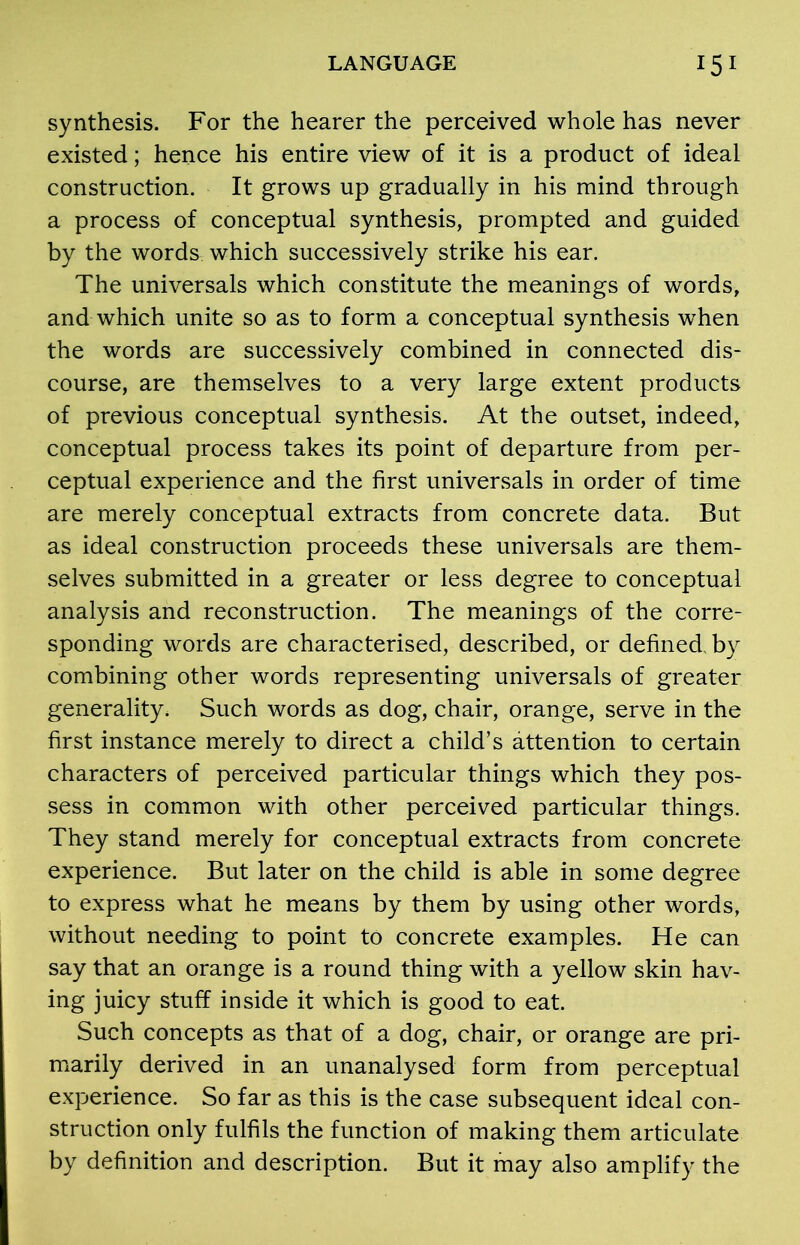 synthesis. For the hearer the perceived whole has never existed; hence his entire view of it is a product of ideal construction. It grows up gradually in his mind through a process of conceptual synthesis, prompted and guided by the words which successively strike his ear. The universals which constitute the meanings of words, and which unite so as to form a conceptual synthesis when the words are successively combined in connected dis- course, are themselves to a very large extent products of previous conceptual synthesis. At the outset, indeed, conceptual process takes its point of departure from per- ceptual experience and the first universals in order of time are merely conceptual extracts from concrete data. But as ideal construction proceeds these universals are them- selves submitted in a greater or less degree to conceptual analysis and reconstruction. The meanings of the corre- sponding words are characterised, described, or defined, by combining other words representing universals of greater generality. Such words as dog, chair, orange, serve in the first instance merely to direct a child’s attention to certain characters of perceived particular things which they pos- sess in common with other perceived particular things. They stand merely for conceptual extracts from concrete experience. But later on the child is able in some degree to express what he means by them by using other words, without needing to point to concrete examples. He can say that an orange is a round thing with a yellow skin hav- ing juicy stuff inside it which is good to eat. Such concepts as that of a dog, chair, or orange are pri- marily derived in an unanalysed form from perceptual experience. So far as this is the case subsequent ideal con- struction only fulfils the function of making them articulate by definition and description. But it may also amplify the