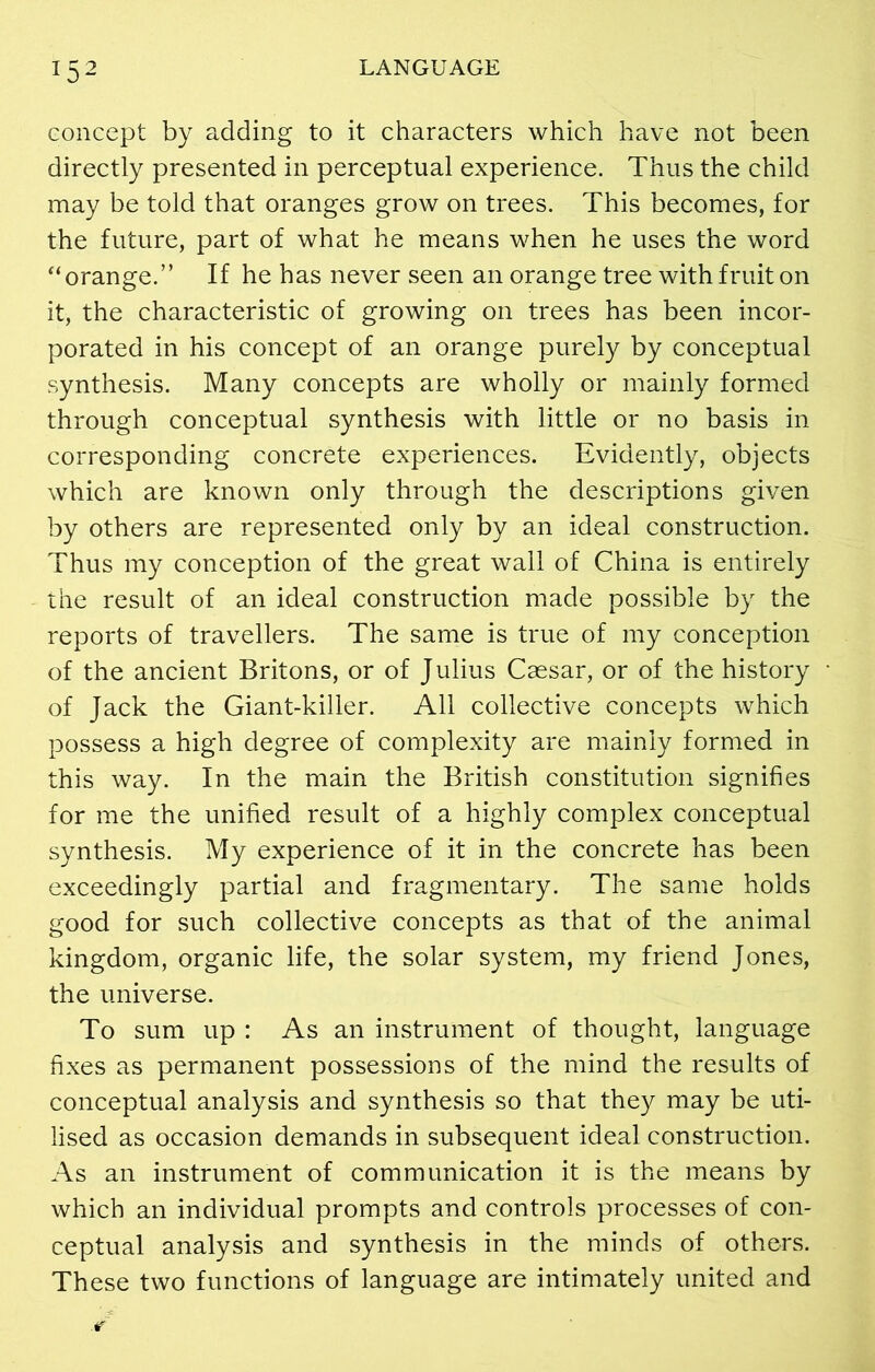 concept by adding to it characters which have not been directly presented in perceptual experience. Thus the child may be told that oranges grow on trees. This becomes, for the future, part of what he means when he uses the word “orange.” If he has never seen an orange tree with fruit on it, the characteristic of growing on trees has been incor- porated in his concept of an orange purely by conceptual synthesis. Many concepts are wholly or mainly formed through conceptual synthesis with little or no basis in corresponding concrete experiences. Evidently, objects which are known only through the descriptions given by others are represented only by an ideal construction. Thus my conception of the great wail of China is entirely the result of an ideal construction made possible by the reports of travellers. The same is true of my conception of the ancient Britons, or of Julius Caesar, or of the history of Jack the Giant-killer. All collective concepts which possess a high degree of complexity are mainly formed in this way. In the main the British constitution signifies for me the unified result of a highly complex conceptual synthesis. My experience of it in the concrete has been exceedingly partial and fragmentary. The same holds good for such collective concepts as that of the animal kingdom, organic life, the solar system, my friend Jones, the universe. To sum up : As an instrument of thought, language fixes as permanent possessions of the mind the results of conceptual analysis and synthesis so that they may be uti- lised as occasion demands in subsequent ideal construction. As an instrument of communication it is the means by which an individual prompts and controls processes of con- ceptual analysis and synthesis in the minds of others. These two functions of language are intimately united and
