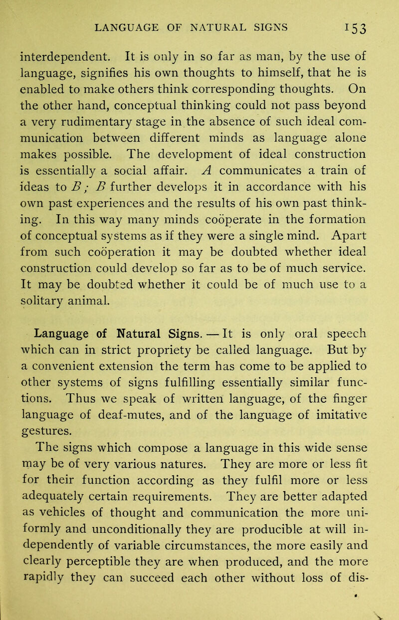 interdependent. It is only in so far as man, by the use of language, signifies his own thoughts to himself, that he is enabled to make others think corresponding thoughts. On the other hand, conceptual thinking could not pass beyond a very rudimentary stage in the absence of such ideal com- munication between different minds as language alone makes possible. The development of ideal construction is essentially a social affair. A communicates a train of ideas to B ; B further develops it in accordance with his own past experiences and the results of his own past think- ing. In this way many minds cooperate in the formation of conceptual systems as if they were a single mind. Apart from such cooperation it may be doubted whether ideal construction could develop so far as to be of much service. It may be doubted whether it could be of much use to a solitary animal. Language of Natural Signs. — It is only oral speech which can in strict propriety be called language. But by a convenient extension the term has come to be applied to other systems of signs fulfilling essentially similar func- tions. Thus we speak of written language, of the finger language of deaf-mutes, and of the language of imitative gestures. The signs which compose a language in this wide sense may be of very various natures. They are more or less fit for their function according as they fulfil more or less adequately certain requirements. They are better adapted as vehicles of thought and communication the more uni- formly and unconditionally they are producible at will in- dependently of variable circumstances, the more easily and clearly perceptible they are when produced, and the more rapidly they can succeed each other without loss of dis-