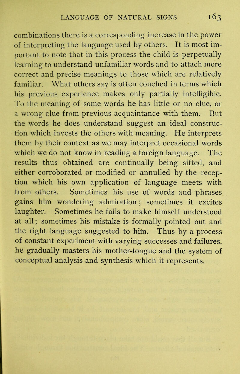 combinations there is a corresponding increase in the power of interpreting the language used by others. It is most im- portant to note that in this process the child is perpetually learning to understand unfamiliar words and to attach more correct and precise meanings to those which are relatively familiar. What others say is often couched in terms which his previous experience makes only partially intelligible. To the meaning of some words he has little or no clue, or a wrong clue from previous acquaintance with them. But the words he does understand suggest an ideal construc- tion which invests the others with meaning. He interprets them by their context as we may interpret occasional words which we do not know in reading a foreign language. The results thus obtained are continually being sifted, and either corroborated or modified or annulled by the recep- tion which his own application of language meets with from others. Sometimes his use of words and phrases gains him woudering admiration; sometimes it excites laughter. Sometimes he fails to make himself understood at all; sometimes his mistake is formally pointed out and the right language suggested to him. Thus by a process of constant experiment with varying successes and failures, he gradually masters his mother-tongue and the system of conceptual analysis and synthesis which it represents.