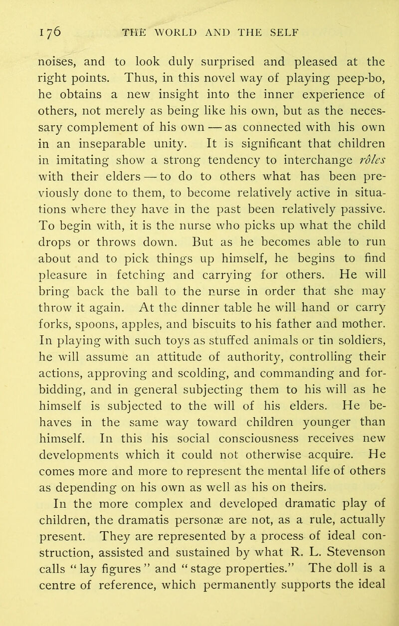 noises, and to look duly surprised and pleased at the right points. Thus, in this novel way of playing peep-bo, he obtains a new insight into the inner experience of others, not merely as being like his own, but as the neces- sary complement of his own—as connected with his own in an inseparable unity. It is significant that children in imitating show a strong tendency to interchange roles with their elders — to do to others what has been pre- viously done to them, to become relatively active in situa- tions where they have in the past been relatively passive. To begin with, it is the nurse who picks up what the child drops or throws down. But as he becomes able to run about and to pick things up himself, he begins to find pleasure in fetching and carrying for others. He will bring back the ball to the nurse in order that she may throw it again. At the dinner table he will hand or carry forks, spoons, apples, and biscuits to his father and mother. In playing with such toys as stuffed animals or tin soldiers, he will assume an attitude of authority, controlling their actions, approving and scolding, and commanding and for- bidding, and in general subjecting them to his will as he himself is subjected to the will of his elders. He be- haves in the same way toward children younger than himself. In this his social consciousness receives new developments which it could not otherwise acquire. He comes more and more to represent the mental life of others as depending on his own as well as his on theirs. In the more complex and developed dramatic play of children, the dramatis personae are not, as a rule, actually present. They are represented by a process of ideal con- struction, assisted and sustained by what R. L. Stevenson calls “ lay figures ” and “ stage properties.” The doll is a centre of reference, which permanently supports the ideal