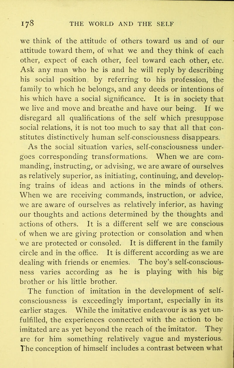 we think of the attitude of others toward us and of our attitude toward them, of what we and they think of each other, expect of each other, feel toward each other, etc. Ask any man who he is and he will reply by describing his social position, by referring to his profession, the family to which he belongs, and any deeds or intentions of his which have a social significance. It is in society that we live and move and breathe and have our being. If we disregard all qualifications of the self which presuppose social relations, it is not too much to say that all that con- stitutes distinctively human self-consciousness disappears. As the social situation varies, self-consciousness under- goes corresponding transformations. When we are com- manding, instructing, or advising, we are aware of ourselves as relatively superior, as initiating, continuing, and develop- ing trains of ideas and actions in the minds of others. When we are receiving commands, instruction, or advice, we are aware of ourselves as relatively inferior, as having our thoughts and actions determined by the thoughts and actions of others. It is a different self we are conscious of when we are giving protection or consolation and when we are protected or consoled. It is different in the family circle and in the office. It is different according as we are dealing with friends or enemies. The boy’s self-conscious- ness varies according as he is playing with his big brother or his little brother. The function of imitation in the development of self- consciousness is exceedingly important, especially in its earlier stages. While the imitative endeavour is as yet un- fulfilled, the experiences connected with the action to be imitated are as yet beyond the reach of the imitator. They are for him something relatively vague and mysterious. The conception of himself includes a contrast between what