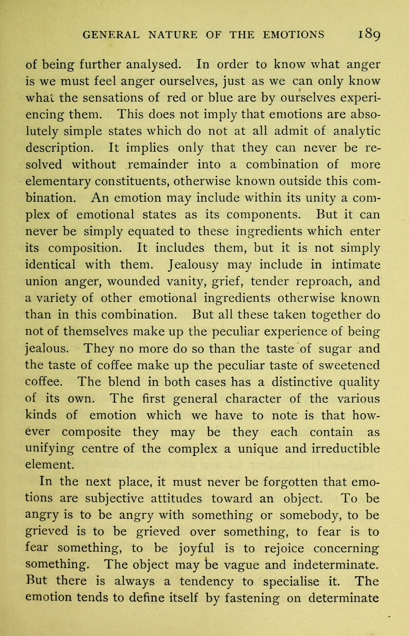 of being further analysed. In order to know what anger is we must feel anger ourselves, just as we can only know what the sensations of red or blue are by ourselves experi- encing them. This does not imply that emotions are abso- lutely simple states which do not at all admit of analytic description. It implies only that they can never be re- solved without remainder into a combination of more elementary constituents, otherwise known outside this com- bination. An emotion may include within its unity a com- plex of emotional states as its components. But it can never be simply equated to these ingredients which enter its composition. It includes them, but it is not simply identical with them. Jealousy may include in intimate union anger, wounded vanity, grief, tender reproach, and a variety of other emotional ingredients otherwise known than in this combination. But all these taken together do not of themselves make up the peculiar experience of being jealous. They no more do so than the taste of sugar and the taste of coffee make up the peculiar taste of sweetened coffee. The blend in both cases has a distinctive quality of its own. The first general character of the various kinds of emotion which we have to note is that how- ever composite they may be they each contain as unifying centre of the complex a unique and irreductible element. In the next place, it must never be forgotten that emo- tions are subjective attitudes toward an object. To be angry is to be angry with something or somebody, to be grieved is to be grieved over something, to fear is to fear something, to be joyful is to rejoice concerning something. The object may be vague and indeterminate. But there is always a tendency to specialise it. The emotion tends to define itself by fastening on determinate