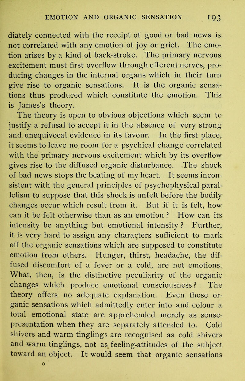 diately connected with the receipt of good or bad news is not correlated with any emotion of joy or grief. The emo- tion arises by a kind of back-stroke. The primary nervous excitement must first overflow through efferent nerves, pro- ducing changes in the internal organs which in their turn give rise to organic sensations. It is the organic sensa- tions thus produced which constitute the emotion. This is James’s theory. The theory is open to obvious objections which seem to justify a refusal to accept it in the absence of very strong and unequivocal evidence in its favour. In the first place, it seems to leave no room for a psychical change correlated with the primary nervous excitement which by its overflow gives rise to the diffused organic disturbance. The shock of bad news stops the beating of my heart. It seems incon- sistent with the general principles of psychophysical paral- lelism to suppose that this shock is unfelt before the bodily changes occur which result from it. But if it is felt, how can it be felt otherwise than as an emotion ? How can its intensity be anything but emotional intensity ? Further, it is very hard to assign any characters sufficient to mark off the organic sensations which are supposed to constitute emotion from others. Hunger, thirst, headache, the dif- fused discomfort of a fever or a cold, are not emotions. What, then, is the distinctive peculiarity of the organic changes which produce emotional consciousness ? The theory offers no adequate explanation. Even those or- ganic sensations which admittedly enter into and colour a total emotional state are apprehended merely as sense- presentation when they are separately attended to. Cold shivers and warm tinglings are recognised as cold shivers and warm tinglings, not as feeling-attitudes of the subject toward an object. It would seem that organic sensations o