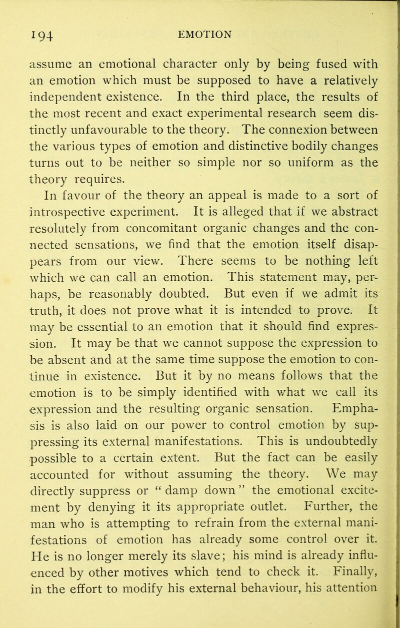 assume an emotional character only by being fused with an emotion which must be supposed to have a relatively independent existence. In the third place, the results of the most recent and exact experimental research seem dis- tinctly unfavourable to the theory. The connexion between the various types of emotion and distinctive bodily changes turns out to be neither so simple nor so uniform as the theory requires. In favour of the theory an appeal is made to a sort of introspective experiment. It is alleged that if we abstract resolutely from concomitant organic changes and the con- nected sensations, we find that the emotion itself disap- pears from our view. There seems to be nothing left which we can call an emotion. This statement may, per- haps, be reasonably doubted. But even if we admit its truth, it does not prove what it is intended to prove. It may be essential to an emotion that it should find expres- sion. It may be that we cannot suppose the expression to be absent and at the same time suppose the emotion to con- tinue in existence. But it by no means follows that the emotion is to be simply identified with what we call its expression and the resulting organic sensation. Empha- sis is also laid on our power to control emotion by sup- pressing its external manifestations. This is undoubtedly possible to a certain extent. But the fact can be easily accounted for without assuming the theory. We may directly suppress or “ damp down ” the emotional excite- ment by denying it its appropriate outlet. Further, the man who is attempting to refrain from the external mani- festations of emotion has already some control over it. He is no longer merely its slave; his mind is already influ- enced by other motives which tend to check it. Finally, in the effort to modify his external behaviour, his attention