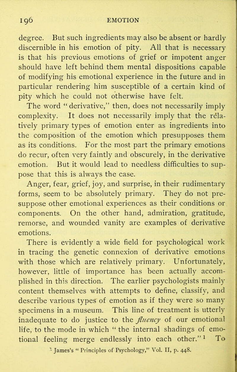 degree. But such ingredients may also be absent or hardly discernible in his emotion of pity. All that is necessary is that his previous emotions of grief or impotent anger should have left behind them mental dispositions capable of modifying his emotional experience in the future and in particular rendering him susceptible of a certain kind of pity which he could not otherwise have felt. The word “ derivative,” then, does not necessarily imply complexity. It does not necessarily imply that the rela- tively primary types of emotion enter as ingredients into the composition of the emotion which presupposes them as its conditions. For the most part the primary emotions do recur, often very faintly and obscurely, in the derivative emotion. But it would lead to needless difficulties to sup- pose that this is always the case. Anger, fear, grief, joy, and surprise, in their rudimentary forms, seem to be absolutely primary. They do not pre- suppose other emotional experiences as their conditions or components. On the other hand, admiration, gratitude, remorse, and wounded vanity are examples of derivative emotions. There is evidently a wide field for psychological work in tracing the genetic connexion of derivative emotions with those which are relatively primary. Unfortunately, however, little of importance has been actually accom- plished in this direction. The earlier psychologists mainly content themselves with attempts to define, classify, and describe various types of emotion as if they were so many specimens in a museum. This line of treatment is utterly inadequate to do justice to the fluency of our emotional life, to the mode in which “ the internal shadings of emo- tional feeling merge endlessly into each other.”1 To 1 James’s “ Principles of Psychology,” Vol. II, p. 448.