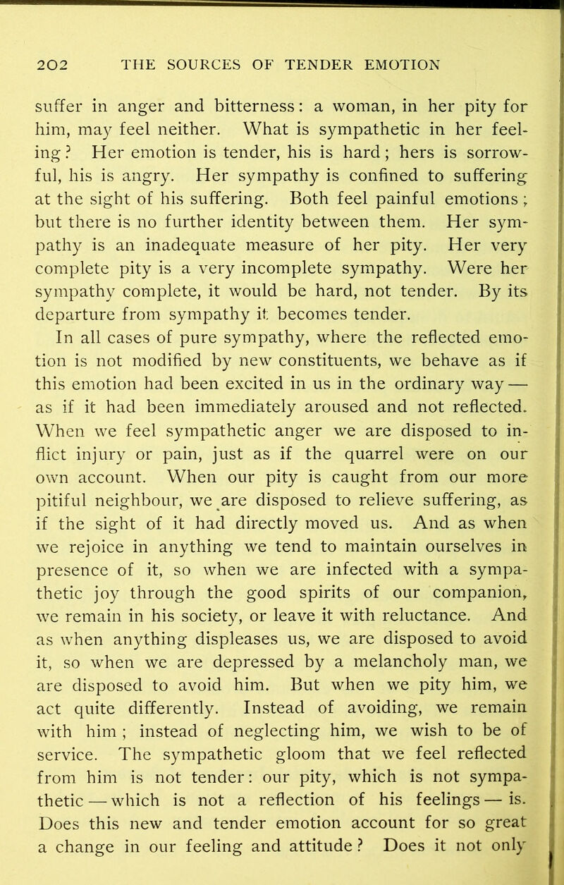 suffer in anger and bitterness: a woman, in her pity for him, may feel neither. What is sympathetic in her feel- ing ? Her emotion is tender, his is hard; hers is sorrow- ful, his is angry. Her sympathy is confined to suffering at the sight of his suffering. Both feel painful emotions ; but there is no further identity between them. Her sym- pathy is an inadequate measure of her pity. Her very complete pity is a very incomplete sympathy. Were her sympathy complete, it would be hard, not tender. By its departure from sympathy it; becomes tender. In all cases of pure sympathy, where the reflected emo- tion is not modified by new constituents, we behave as if this emotion had been excited in us in the ordinary way — as if it had been immediately aroused and not reflected. When we feel sympathetic anger we are disposed to in- flict injury or pain, just as if the quarrel were on our own account. When our pity is caught from our more pitiful neighbour, we are disposed to relieve suffering, as if the sight of it had directly moved us. And as when we rejoice in anything we tend to maintain ourselves in presence of it, so when we are infected with a sympa- thetic joy through the good spirits of our companion, we remain in his society, or leave it with reluctance. And as when anything displeases us, we are disposed to avoid it, so when we are depressed by a melancholy man, we are disposed to avoid him. But when we pity him, we act quite differently. Instead of avoiding, we remain with him ; instead of neglecting him, we wish to be of service. The sympathetic gloom that we feel reflected from him is not tender: our pity, which is not sympa- thetic— which is not a reflection of his feelings—is. Does this new and tender emotion account for so great a change in our feeling and attitude ? Does it not only