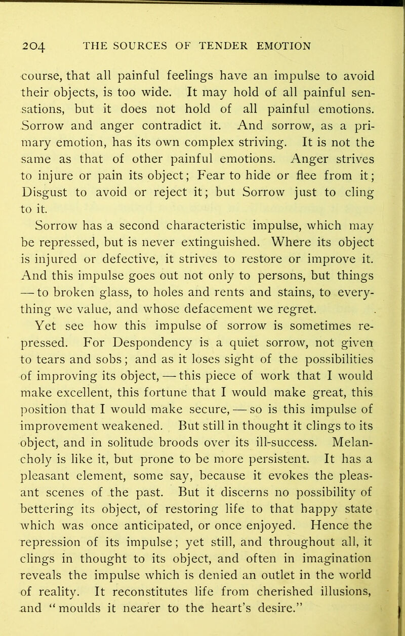 course, that all painful feelings have an impulse to avoid their objects, is too wide. It may hold of all painful sen- sations, but it does not hold of all painful emotions. Sorrow and anger contradict it. And sorrow, as a pri- mary emotion, has its own complex striving. It is not the same as that of other painful emotions. Anger strives to injure or pain its object; Fear to hide or flee from it; Disgust to avoid or reject it; but Sorrow just to cling to it. Sorrow has a second characteristic impulse, which may be repressed, but is never extinguished. Where its object is injured or defective, it strives to restore or improve it. And this impulse goes out not only to persons, but things — to broken glass, to holes and rents and stains, to every- thing we value, and whose defacement we regret. Yet see how this impulse of sorrow is sometimes re- pressed. For Despondency is a quiet sorrow, not given to tears and sobs; and as it loses sight of the possibilities of improving its object, — this piece of work that I would make excellent, this fortune that I would make great, this position that I would make secure, — so is this impulse of improvement weakened. But still in thought it clings to its object, and in solitude broods over its ill-success. Melan- choly is like it, but prone to be more persistent. It has a pleasant element, some say, because it evokes the pleas- ant scenes of the past. But it discerns no possibility of bettering its object, of restoring life to that happy state which was once anticipated, or once enjoyed. Hence the repression of its impulse; yet still, and throughout all, it clings in thought to its object, and often in imagination reveals the impulse which is denied an outlet in the world of reality. It reconstitutes life from cherished illusions, and “moulds it nearer to the heart’s desire.”