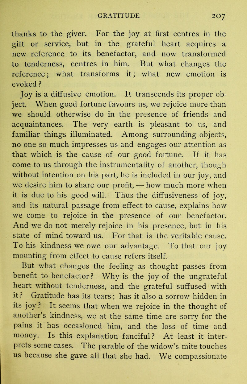 thanks to the giver. For the joy at first centres in the gift or service, but in the grateful heart acquires a new reference to its benefactor, and now transformed to tenderness, centres in him. But what changes the reference; what transforms it; what new emotion is evoked ? Joy is a diffusive emotion. It transcends its proper ob- ject. When good fortune favours us, we rejoice more than we should otherwise do in the presence of friends and acquaintances. The very earth is pleasant to us, and familiar things illuminated. Among surrounding objects, no one so much impresses us and engages our attention as that which is the cause of our good fortune. If it has come to us through the instrumentality of another, though without intention on his part, he is included in our joy, and we desire him to share our profit, — how much more when it is due to his good will. Thus the diffusiveness of joy, and its natural passage from effect to cause, explains how we come to rejoice in the presence of our benefactor. And we do not merely rejoice in his presence, but in his state of mind toward us. For that is the veritable cause. To his kindness we owe our advantage. To that our joy mounting from effect to cause refers itself. But what changes the feeling as thought passes from benefit to benefactor? Why is the joy of the ungrateful heart without tenderness, and the grateful suffused with it ? Gratitude has its tears ; has it also a sorrow hidden in its joy ? It seems that when we rejoice in the thought of another’s kindness, we at the same time are sorry for the pains it has occasioned him, and the loss of time and money. Is this explanation fanciful? At least it inter- prets some cases. The parable of the widow’s mite touches us because she gave all that she had. We compassionate