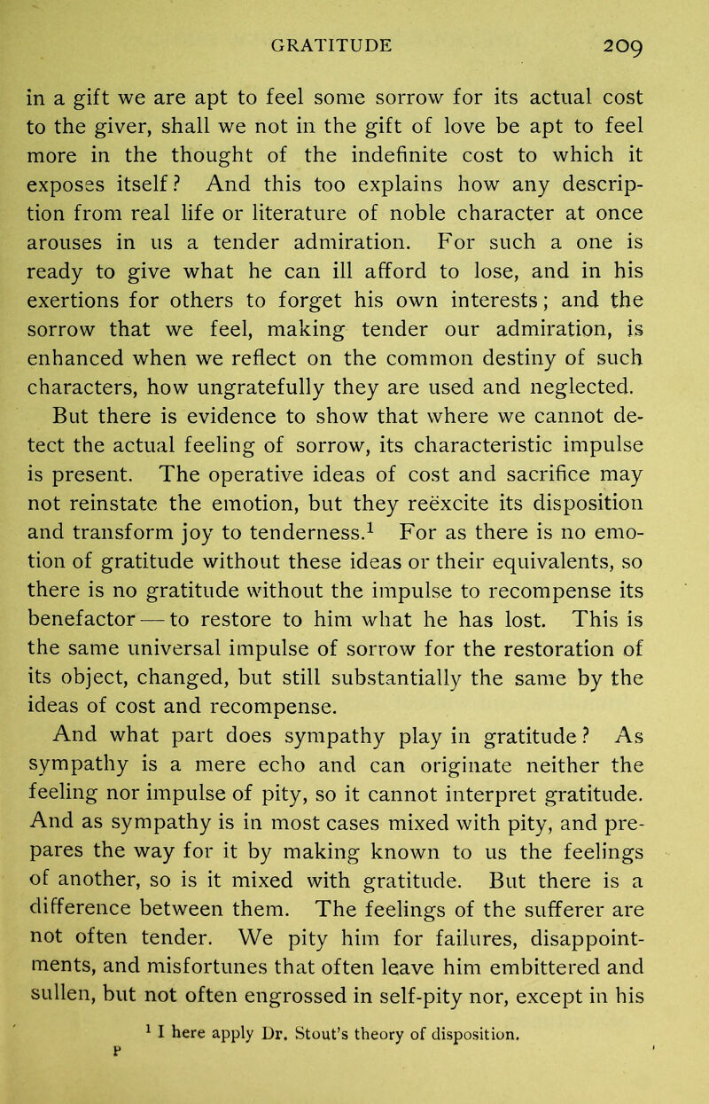 in a gift we are apt to feel some sorrow for its actual cost to the giver, shall we not in the gift of love be apt to feel more in the thought of the indefinite cost to which it exposes itself? And this too explains how any descrip- tion from real life or literature of noble character at once arouses in us a tender admiration. For such a one is ready to give what he can ill afford to lose, and in his exertions for others to forget his own interests; and the sorrow that we feel, making tender our admiration, is enhanced when we reflect on the common destiny of such characters, how ungratefully they are used and neglected. But there is evidence to show that where we cannot de- tect the actual feeling of sorrow, its characteristic impulse is present. The operative ideas of cost and sacrifice may not reinstate the emotion, but they reexcite its disposition and transform joy to tenderness.1 For as there is no emo- tion of gratitude without these ideas or their equivalents, so there is no gratitude without the impulse to recompense its benefactor — to restore to him what he has lost. This is the same universal impulse of sorrow for the restoration of its object, changed, but still substantially the same by the ideas of cost and recompense. And what part does sympathy play in gratitude ? As sympathy is a mere echo and can originate neither the feeling nor impulse of pity, so it cannot interpret gratitude. And as sympathy is in most cases mixed with pity, and pre- pares the way for it by making known to us the feelings of another, so is it mixed with gratitude. But there is a difference between them. The feelings of the sufferer are not often tender. We pity him for failures, disappoint- ments, and misfortunes that often leave him embittered and sullen, but not often engrossed in self-pity nor, except in his 1 I here apply Dr. Stout’s theory of disposition. P