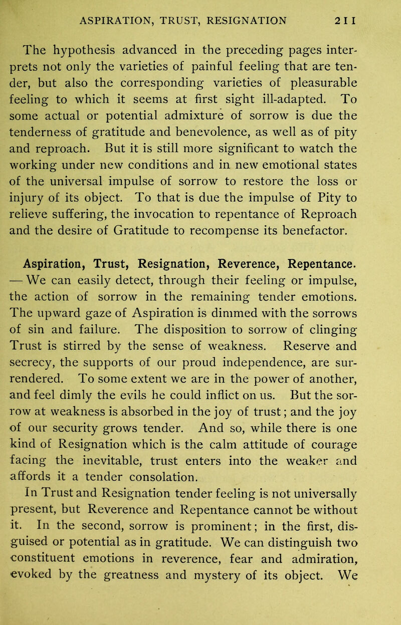 The hypothesis advanced in the preceding pages inter- prets not only the varieties of painful feeling that are ten- der, but also the corresponding varieties of pleasurable feeling to which it seems at first sight ill-adapted. To some actual or potential admixture of sorrow is due the tenderness of gratitude and benevolence, as well as of pity and reproach. But it is still more significant to watch the working under new conditions and in new emotional states of the universal impulse of sorrow to restore the loss or injury of its object. To that is due the impulse of Pity to relieve suffering, the invocation to repentance of Reproach and the desire of Gratitude to recompense its benefactor. Aspiration, Trust, Resignation, Reverence, Repentance. — We can easily detect, through their feeling or impulse, the action of sorrow in the remaining tender emotions. The upward gaze of Aspiration is dimmed with the sorrows of sin and failure. The disposition to sorrow of clinging Trust is stirred by the sense of weakness. Reserve and secrecy, the supports of our proud independence, are sur- rendered. To some extent we are in the power of another, and feel dimly the evils he could inflict on us. But the sor- row at weakness is absorbed in the joy of trust; and the joy of our security grows tender. And so, while there is one kind of Resignation which is the calm attitude of courage facing the inevitable, trust enters into the weaker and affords it a tender consolation. In Trust and Resignation tender feeling is not universally present, but Reverence and Repentance cannot be without it. In the second, sorrow is prominent; in the first, dis- guised or potential as in gratitude. We can distinguish two constituent emotions in reverence, fear and admiration, evoked by the greatness and mystery of its object. We